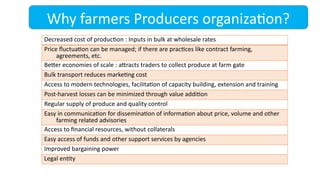 Why farmers Producers organization?
Decreased cost of production : Inputs in bulk at wholesale rates
Price fluctuation can be managed; if there are practices like contract farming,
agreements, etc.
Better economies of scale : attracts traders to collect produce at farm gate
Bulk transport reduces marketing cost
Access to modern technologies, facilitation of capacity building, extension and training
Post-harvest losses can be minimized through value addition
Regular supply of produce and quality control
Easy in communication for dissemination of information about price, volume and other
farming related advisories
Access to financial resources, without collaterals
Easy access of funds and other support services by agencies
Improved bargaining power
Legal entity
 