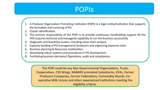 POPIs
1. A Producer Organization Promoting Institution (POPI) is a legal entity/institution that supports
the formation and nurturing of PO.
2. Cluster identification.
3. The primary responsibility of the POPI is to provide continuous handholding support till the
FPO acquires technical and managerial capability to run the business successfully
4. Diagnostic and feasibility studies, including value chain analysis.
5. Capacity building of PO management/ producers and organizing exposure visits.
6. Business planning & Resources mobilization.
7. Developing robust systems and procedures in PO development.
8. Facilitating business decisions/ Operations, audit and compliances.
The POPI could be any Non-Governmental Organizations, Trusts,
Cooperatives, CSR Wings, NABARD promoted Subsidiaries, KVKs, Farmer
Producers Companies, Farmer Federations, Commodity Boards, Co-
operative Milk Unions and other experienced institutions meeting the
eligibility criteria.
 