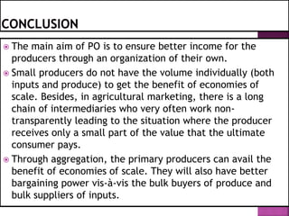  The main aim of PO is to ensure better income for the
producers through an organization of their own.
 Small producers do not have the volume individually (both
inputs and produce) to get the benefit of economies of
scale. Besides, in agricultural marketing, there is a long
chain of intermediaries who very often work non-
transparently leading to the situation where the producer
receives only a small part of the value that the ultimate
consumer pays.
 Through aggregation, the primary producers can avail the
benefit of economies of scale. They will also have better
bargaining power vis-à-vis the bulk buyers of produce and
bulk suppliers of inputs.
 