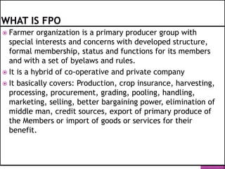  Farmer organization is a primary producer group with
special interests and concerns with developed structure,
formal membership, status and functions for its members
and with a set of byelaws and rules.
 It is a hybrid of co-operative and private company
 It basically covers: Production, crop insurance, harvesting,
processing, procurement, grading, pooling, handling,
marketing, selling, better bargaining power, elimination of
middle man, credit sources, export of primary produce of
the Members or import of goods or services for their
benefit.
 