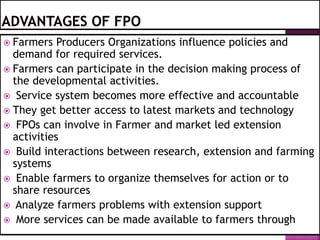  Farmers Producers Organizations influence policies and
demand for required services.
 Farmers can participate in the decision making process of
the developmental activities.
 Service system becomes more effective and accountable
 They get better access to latest markets and technology
 FPOs can involve in Farmer and market led extension
activities
 Build interactions between research, extension and farming
systems
 Enable farmers to organize themselves for action or to
share resources
 Analyze farmers problems with extension support
 More services can be made available to farmers through
 