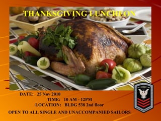 DATE: 25 Nov 2010
TIME: 10 AM - 12PM
LOCATION: BLDG 538 2nd floor
OPEN TO ALL SINGLE AND UNACCOMPANIED SAILORS
THANKSGIVING LUNCHEON
 