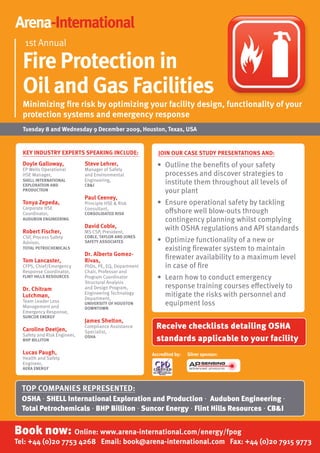 Arena-International
   1st Annual

  Fire Protection in
  Oil and Gas Facilities
  Minimizing fire risk by optimizing your facility design, functionality of your
  protection systems and emergency response
  Tuesday 8 and Wednesday 9 December 2009, Houston, Texas, uSA


  KEy InDuSTRy ExPERTS SPEAKInG InCLuDE:                    JOIn OuR CASE STuDy PRESEnTATIOnS AnD:
  Doyle Galloway,             Steve Lehrer,                • Outline the beneﬁts of your safety
  EP Wells Operational        Manager of Safety
  HSE Manager,                and Environmental              processes and discover strategies to
  SHELL InTERnATIOnAL
  ExPLORATIOn AnD
                              Engineering,
                              CB&I
                                                             institute them throughout all levels of
  PRODuCTIOn                                                 your plant
                              Paul Ceeney,
  Tonya Zepeda,               Principle HSE & Risk         • Ensure operational safety by tackling
  Corporate HSE               Consultant,
  Coordinator,                COnSOLIDATED RISK              o shore well blow-outs through
  AuDuBOn EnGInEERInG                                        contingency planning whilst complying
                              David Coble,                   with OSHA regulations and API standards
  Robert Fischer,             MS CSP, President,
  CSP, Process Safety         COBLE, TAyLOR AnD JOnES
  Advisor,                    SAFETy ASSOCIATES            • Optimize functionality of a new or
  TOTAL PETROCHEMICALS                                       existing ﬁrewater system to maintain
                              Dr. Alberto Gomez-
  Tom Lancaster,              Rivas,
                                                             ﬁrewater availability to a maximum level
  CFPS, Chief/Emergency       PhDs, PE, EQ, Department       in case of ﬁre
  Response Coordinator,       Chair, Professor and
  FLInT HILLS RESOuRCES       Program Coordinator          • Learn how to conduct emergency
                              Structural Analysis
  Dr. Chitram                 and Design Program,            response training courses e ectively to
  Lutchman,                   Engineering Technology
                              Department,
                                                             mitigate the risks with personnel and
  Team Leader Loss
  Management and
                              unIVERSITy OF HOuSTOn          equipment loss
                              DOWnTOWn
  Emergency Response,
  SunCOR EnERGy
                              James Shelton,
  Caroline Deetjen,
                              Compliance Assistance        Receive checklists detailing OSHA
                              Specialist,
  Safety and Risk Engineer,
  BHP BILLITOn
                              OSHA
                                                           standards applicable to your facility
  Lucas Paugh,                                           Accredited by:   Silver sponsor:
  Health and Safety
  Engineer,
  AERA EnERGy



  TOP COMPAnIES REPRESEnTED:
  OSHA • SHELL International Exploration and Production • Audubon Engineering •
  Total Petrochemicals • BHP Billiton • Suncor Energy • Flint Hills Resources • CB&I


Book now: Online: www.arena-international.com/energy/fpog
Tel: +44 (0)20 7753 4268 Email: book@arena-international.com Fax: +44 (0)20 7915 9773
 