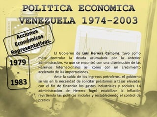 El Gobierno de Luis Herrera Campins, tuvo como
meta controlar la deuda acumulada por la anterior
administración, ya que se encontró con una disminución de las
Reservas Internacionales así como con un crecimiento
acelerado de las importaciones.
          Ante la caída de los ingresos petroleros, el gobierno
se vio en la necesidad de solicitar préstamos a tasas elevadas
con el fin de financiar los gastos industriales y sociales. La
administración de Herrera logró estabilizar la inflación
revirtiendo las políticas iniciales y restableciendo el control de
precios
 