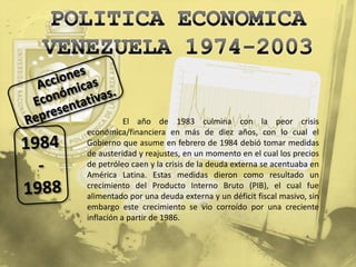 El año de 1983 culmina con la peor crisis
económica/financiera en más de diez años, con lo cual el
Gobierno que asume en febrero de 1984 debió tomar medidas
de austeridad y reajustes, en un momento en el cual los precios
de petróleo caen y la crisis de la deuda externa se acentuaba en
América Latina. Estas medidas dieron como resultado un
crecimiento del Producto Interno Bruto (PIB), el cual fue
alimentado por una deuda externa y un déficit fiscal masivo, sin
embargo este crecimiento se vio corroído por una creciente
inflación a partir de 1986.
 
