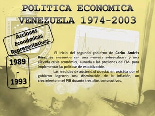 El inicio del segundo gobierno de Carlos Andrés
Pérez, se encuentra con una moneda sobrevaluada y una
elevada crisis económica, aunada a las presiones del FMI para
implementar las políticas de estabilización.
         Las medidas de austeridad puestas en práctica por el
gobierno lograron una disminución de la inflación, un
crecimiento en el PIB durante tres años consecutivos.
 