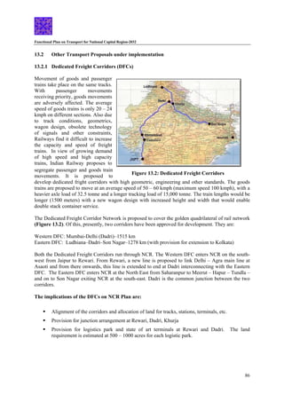 Functional Plan on Transport for National Capital Region-2032
86
13.2 Other Transport Proposals under implementation
13.2.1 Dedicated Freight Corridors (DFCs)
Figure 13.2: Dedicated Freight Corridors
Movement of goods and passenger
trains take place on the same tracks.
With passenger movements
receiving priority, goods movements
are adversely affected. The average
speed of goods trains is only 20 – 24
kmph on different sections. Also due
to track conditions, geometrics,
wagon design, obsolete technology
of signals and other constraints,
Railways find it difficult to increase
the capacity and speed of freight
trains. In view of growing demand
of high speed and high capacity
trains, Indian Railway proposes to
segregate passenger and goods train
movements. It is proposed to
develop dedicated fright corridors with high geometric, engineering and other standards. The goods
trains are proposed to move at an average speed of 50 – 60 kmph (maximum speed 100 kmph), with a
heavier axle load of 32.5 tonne and a longer tracking load of 15,000 tonne. The train lengths would be
longer (1500 meters) with a new wagon design with increased height and width that would enable
double stack container service.
The Dedicated Freight Corridor Network is proposed to cover the golden quadrilateral of rail network
(Figure 13.2). Of this, presently, two corridors have been approved for development. They are:
Western DFC: Mumbai-Delhi (Dadri)–1515 km
Eastern DFC: Ludhiana–Dadri–Son Nagar–1278 km (with provision for extension to Kolkata)
Both the Dedicated Freight Corridors run through NCR. The Western DFC enters NCR on the south-
west from Jaipur to Rewari. From Rewari, a new line is proposed to link Delhi – Agra main line at
Asaoti and from there onwards, this line is extended to end at Dadri interconnecting with the Eastern
DFC. The Eastern DFC enters NCR at the North East from Saharanpur to Meerut – Hapur – Tundla –
and on to Son Nagar exiting NCR at the south-east. Dadri is the common junction between the two
corridors.
The implications of the DFCs on NCR Plan are:
ƒ Alignment of the corridors and allocation of land for tracks, stations, terminals, etc.
ƒ Provision for junction arrangement at Rewari, Dadri, Khurja
ƒ Provision for logistics park and state of art terminals at Rewari and Dadri. The land
requirement is estimated at 500 – 1000 acres for each logistic park.
 