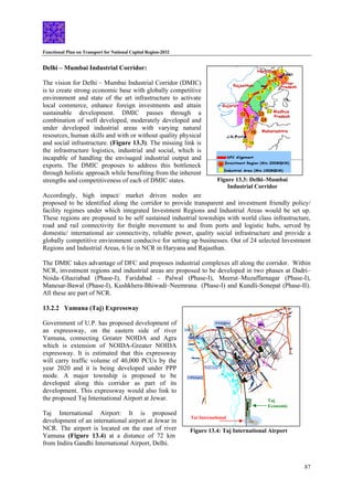 Functional Plan on Transport for National Capital Region-2032
87
Delhi – Mumbai Industrial Corridor:
Taj International
Taj
Economic
Figure 13.4: Taj International Airport
The vision for Delhi – Mumbai Industrial Corridor (DMIC)
is to create strong economic base with globally competitive
environment and state of the art infrastructure to activate
local commerce, enhance foreign investments and attain
sustainable development. DMIC passes through a
combination of well developed, moderately developed and
under developed industrial areas with varying natural
resources, human skills and with or without quality physical
and social infrastructure. (Figure 13.3). The missing link is
the infrastructure logistics, industrial and social, which is
incapable of handling the envisaged industrial output and
exports. The DMIC proposes to address this bottleneck
through holistic approach while benefiting from the inherent
strengths and competitiveness of each of DMIC states.
Accordingly, high impact/ market driven nodes are
proposed to be identified along the corridor to provide transparent and investment friendly policy/
facility regimes under which integrated Investment Regions and Industrial Areas would be set up.
These regions are proposed to be self sustained industrial townships with world class infrastructure,
road and rail connectivity for freight movement to and from ports and logistic hubs, served by
domestic/ international air connectivity, reliable power, quality social infrastructure and provide a
globally competitive environment conducive for setting up businesses. Out of 24 selected Investment
Regions and Industrial Areas, 6 lie in NCR in Haryana and Rajasthan.
Figure 13.3: Delhi–Mumbai
Industrial Corridor
The DMIC takes advantage of DFC and proposes industrial complexes all along the corridor. Within
NCR, investment regions and industrial areas are proposed to be developed in two phases at Dadri–
Noida–Ghaziabad (Phase-I), Faridabad – Palwal (Phase-I), Meerut–Muzaffarnagar (Phase-I),
Manesar-Bawal (Phase-I), Kushkhera-Bhiwadi–Neemrana (Phase-I) and Kundli-Sonepat (Phase-II).
All these are part of NCR.
13.2.2 Yamuna (Taj) Expressway
Government of U.P. has proposed development of
an expressway, on the eastern side of river
Yamuna, connecting Greater NOIDA and Agra
which is extension of NOIDA-Greater NOIDA
expressway. It is estimated that this expressway
will carry traffic volume of 40,000 PCUs by the
year 2020 and it is being developed under PPP
mode. A major township is proposed to be
developed along this corridor as part of its
development. This expressway would also link to
the proposed Taj International Airport at Jewar.
Taj International Airport: It is proposed
development of an international airport at Jewar in
NCR. The airport is located on the east of river
Yamuna (Figure 13.4) at a distance of 72 km
from Indira Gandhi International Airport, Delhi.
 