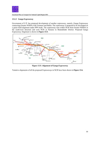 Functional Plan on Transport for National Capital Region-2032
88
LUCKNOW
SITA PUR
SHAHJHANPUR
BAREILLEY
MURADABAD
GHAZIABAD
SULTANPUR
JAUNPUR
BULANDSHAHR
13.2.3 Ganga Expressway
Government of U.P. has proposed development of another expressway, namely, Ganga Expressway
connecting Greater NOIDA with Varanasi and Ballia. The expressway is proposed to be developed on
a green field alignment under PPP mode. The expressway runs within NCR from Greater NOIDA in
the south-west direction and exits NCR at Naraura in Bulandshahr District. Proposed Ganga
Expressway Alignment is shown in Figure 13.5.
VARANASI
ALIGARH
EATH
KANPUR
KANNAUJ
BHONGAON
DELHI
FARIDABAD
MATHURA
AGRA
FIROZPUR
ETAWAH
BHOGNIPUR
ALLAHBAD
HARDOI
UNNAO
RAE BARELI
NOIDA
HAPUR
SIKANDRABAD
EXPRESSWAY
RIVER
RIVER
RIVER
NH-2
BALLIA
GHAZIPUR
CHANDAULI
SASARAM
139 KM
KASGANJ
SADABAD
178
KM
HATHRAS
15
1
KM
184
KM
BITROI
1
1
9
K
M
SHAHABAD
AURAIYA
11
9
KM
1
2
5
K
M
89
KM
FATEHPUR
5
8
K
M
52
KM
ANUPSHAHR
M
5
3
K
M
80
K
86
KM
CHIBRAMAU
RAM GANGA
58
KM
48
KM
18
KM
HALDARGARH
48
KM
JAGDISHPUR
42
KM
HASANPUR
82
KM
1
0
0
K
M
5
KM
SANT RAVIDASS NAGAR
6
78
8
M
K
M
2
K
GURMUKH TESHWAR
45
KM
GANNAUR
9
1
K
M
7
1
.2
K
M
MIRZA PUR
4
0
K
M
64 KM
60
KM
M
63 KM
80
K
AL=105 KM
AL=60.3
KM
AL=71 KM
A
L
=
5
7
K
M
NH-24
NH-56
NH-2
EXPRESSWAY
NH-91
NH-19
Figure 13.5: Alignment of Ganga Expressway
Tentative alignments of all the proposed Expressways in NCR have been shown in Figure 13.6.
 