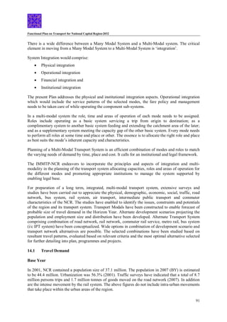 Functional Plan on Transport for National Capital Region-2032
91
There is a wide difference between a Many Modal System and a Multi-Modal system. The critical
element in moving from a Many Modal System to a Multi-Modal System is ‘integration’.
System Integration would comprise:
 Physical integration
 Operational integration
 Financial integration and
 Institutional integration
The present Plan addresses the physical and institutional integration aspects. Operational integration
which would include the service patterns of the selected modes, the fare policy and management
needs to be taken care of while operating the component sub-systems.
In a multi-modal system the role, time and areas of operation of each mode needs to be assigned.
Roles include operating as a basic system servicing a trip from origin to destination; as a
complimentary system to another basic system feeding and extending the catchment area of the later;
and as a supplementary system meeting the capacity gap of the other basic system. Every mode needs
to perform all roles at some time and place or other. The essence is to allocate the right role and place
as best suits the mode’s inherent capacity and characteristics.
Planning of a Multi-Modal Transport System is an efficient combination of modes and roles to match
the varying needs of demand by time, place and cost. It calls for an institutional and legal framework.
The IMMTP-NCR endeavors to incorporate the principles and aspects of integration and multi-
modality in the planning of the transport system allocating capacities, roles and areas of operation for
the different modes and promoting appropriate institutions to manage the system supported by
enabling legal base.
For preparation of a long term, integrated, multi-modal transport system, extensive surveys and
studies have been carried out to appreciate the physical, demographic, economic, social, traffic, road
network, bus system, rail system, air transport, intermediate public transport and commuter
characteristics of the NCR. The studies have enabled to identify the issues, constraints and potentials
of the region and its transport system. Transport Modals have been constructed to enable forecast of
probable size of travel demand in the Horizon Year. Alternate development scenarios projecting the
population and employment size and distribution have been developed. Alternate Transport System
comprising combination of road network, rail network, commuter rail service, metro rail, bus system
(i/c IPT system) have been conceptualized. Wide options in combination of development scenario and
transport network alternatives are possible. The selected combinations have been studied based on
resultant travel patterns, evaluated based on relevant criteria and the most optimal alternative selected
for further detailing into plan, programmes and projects.
14.1 Travel Demand
Base Year
In 2001, NCR contained a population size of 37.1 million. The population in 2007 (BY) is estimated
to be 44.4 million. Urbanization was 56.3% (2001). Traffic surveys have indicated that a total of 8.7
million persons trips and 1.7 million tonnes of goods moved on the road network (2007). In addition
are the intense movement by the rail system. The above figures do not include intra-urban movements
that take place within the urban areas of the region.
 