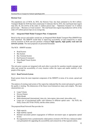 Functional Plan on Transport for National Capital Region-2032
92
Horizon Year
The population size of NCR, by 2032, the Horizon Year, has been estimated to be 86.6 million.
Transport Modal for NCR has been constructed. It indicates that by 2032, the road based inter-region
trips (EE, IE, EI) will be of the order 21 million person trips – ‘Optimistic Scenario’ & 15 million
person trips – ‘Business as Usual scenario’. The road based intra-region trip production will be of the
order of 9 million person trips on an average day.
14.2 Integrated Multi Modal Transport Plan –Components
Based on the surveys and studies carried out, an Integrated Multi Modal Transport Plan (IMMTP) has
been identified. The IMMTP would help in improving accessibility of and connectivity to major
activity locations in NCR and also promote a balanced high capacity, high quality road and rail
network systems. The main proposals are presented hereunder.
The NCR – IMMTP includes
 Road System
 Bus System
 Bus Terminal System
 Rail System (Commuter)
 Mass Rapid Transit System
 Airport
The sub-sector systems are integrated with each other to provide for seamless transfer amongst each
other and extend the accessibility of every location within the region and enable mobility of the
people of the region.
14.2.1 Road Network System
Road system forms the most important component of the IMMTP in terms of its extent, spread and
access.
The analysis of existing road system of the region has indicated that the extent and spread is good but
the quality is lacking. The dimensions of the future travel demand are many and complex. The main
characteristics are:
 Large Volume
 Diverse Pattern
 Multi-Modal
 Multi-dimensional (international, inter-city, intra-region, intra-zonal, intra-urban, etc)
 Large size of non-destined traffic with reference to different spatial units – the NCR, the
Policy Zones (NCTD & CNCR), and the urban centres.
The proposed Road Network Plan provides for
 High capacity
 High mobility (speed)
 Rational movement pattern (segregation of different movement types at appropriate spatial
levels)
 Re-organisation from a predominantly radial pattern oriented to NCTD into a balanced radial-
cum-grid pattern for upgrading the accessibility and connectivity of the regional centres.
 