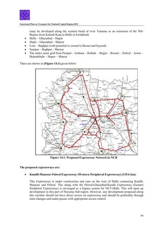 Functional Plan on Transport for National Capital Region-2032
94
Figure 14.1: Proposed Expressway Network in NCR
(may be developed along the western bund of river Yamuna as an extension of the NH-
Bypass from Kalindi Kunj in Delhi to Faridabad)
 Delhi – Ghaziabad – Hapur
 Dadri – Ghaziabad – Meerut
 Loni – Baghpat (with potential to extend to Baraut and beyond)
 Sonipat – Baghpat – Meerut
 The entire outer grid from Panipat – Gohana – Rohtak – Jhajjar – Rewari – Palwal – Jewar –
Bulandshahr – Hapur – Meerut
These are shown in (Figure 14.1) given below:
The proposed expressways are:
 Kundli-Manesar-Palwal Expressway (Western Peripheral Expressway) (135.6 km).
This Expressway is under construction and runs on the west of Delhi connecting Kundli,
Manesar and Palwal. This along with the Palwal-Ghaziabad-Kundli Expressway (Eastern
Peripheral Expressway) is envisaged as a bypass system for NCT-Delhi. This will open up
development in this part of Haryana Sub-region. However, any development proposed along
this corridor should not have direct access on expressway and should be preferably through
inter-changes and under-passes with appropriate access control.
 