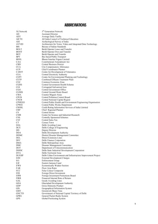 x
A
AB
BB
BR
RE
EV
VI
IA
AT
TI
IO
ON
NS
S
3G Network 3rd
Generation Network
AD Assistant Director
ADT Average Daily Traffic
AICTE All India Council of Technical Education
ASI Archeological Survey of India
AVVID Architecture for Voice, Video and Integrated Data Technology
BIS Bureau of Indian Standards
BOLT Build Operate Lease and Transfer
BOOT Build Operate Own and Transfer
BOT Build Operate and Transfer
BPT Bus based Public Transport
BSNL Bharat Sanchar Nigam Limited
CAA Constitutional Amendment Act
CBD Central Business District
CCA City Compensatory Allowance
CCP Chief Coordinator Planner
C-DOT Centre for Development of Telematics
CEA Central Electricity Authority
CEPT Centre for Environmental Planning and Technology
CETP Combined Effluent Treatment Plant
CEZ Common Economic Zone
CGHS Central Government Health Scheme
CGI Corrugated Galvanized Iron
CGO Central Government Office
CGWB Central Ground Water Board
CMA Counter Magnet Areas
CPCB Central Pollution Control Board
CNCR Central National Capital Region
CPHEEO Central Public Health and Environment Engineering Organisation
CPWD Central Public Works Department
CRISIL Credit Rating Information Services of India Limited
CRP Chief Regional Planner
CS Central Sector
CSIR Center for Science and Industrial Research
CSS Centrally Sponsored Schemes
CST Central Sales Tax
CT Census Town
DAL Delhi Avoiding Lines
DCE Delhi College of Engineering
DD Deputy Director
DDA Delhi Development Authority
DDMC District Disaster Management Committee
DEL Direct Extension Lines
DFC Delhi Finance Corporation
DMA Delhi Metropolitan Area
DMC Disaster Management Committee
DOT Department of Telecommunication
DSIDC Delhi State Industrial Development Corporation
DTA Delhi Territorial Area
DUEIIP Delhi Urban Environment and Infrastructure Improvement Project
EDC External Development Charges
EG Enforcement Group
EJC Eastern Jamuna Canal
EWS Economically Weaker Section
FAR Floor Area Ratio
FCC False Colour Composite
FDI Foreign Direct Investment
FIPB Foreign Investment Promotions Board
FIRR Financial Internal Rate of Return
GAL Goods Avoiding Lines
GDA Ghaziabad Development Authority
GDP Gross Domestic Product
GIS Geographical Information System
GMT Greenwich Mean Time
GNCTD Government of National Capital Territory of Delhi
GPRS General Packet Radio System
GPS Global Positioning System
 