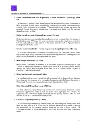 Functional Plan on Transport for National Capital Region-2032
95
 Palwal-Ghaziabad-Loni-Kundli Expressway (Eastern Peripheral Expressway) (136.0
km)
This Expressway, linking Palwal with Ghaziabad and Kundli running on the eastern side of
Delhi, completes the ring system around Delhi. Its function is to enable bypass movements
avoiding Delhi. It connects to the proposed 2nd
International Airport at Jewar and crosses the
proposed Yamuna Expressway (Noida-Agra Expressway) near Hodal; and the proposed
Ganga Expressway at Dibai.
 Noida –Agra Expressway (Yamuna Expressway) (65.0 km)
Noida-Agra Expressway, renamed as Yamuna Expressway, is a venture of the Government of
Uttar Pradesh, under PPP mode. It is under construction and provides a high speed connection
between Delhi and other urban centres in the eastern part of CNCR to Agra, the famous
tourist place with the Taj Mahal.
 Greater Noida-Bulandshahr – Varanasi Expressway (Ganga Expressway) (65.0 km)
This is another venture of the Government of Uttar Pradesh to link Delhi with Varanasi with a
high speed & high quality road corridor and promote development of the western parts of the
state. It is also proposed to be developed under PPP mode.
 Delhi-Panipat Expressway (84.0 km)
Delhi-Panipat Expressway is proposed to be developed along the western bank of river
Yamuna as a Greenfield Expressway. In its stretch within NCR, it connects Delhi, Kundli,
Sonepat and Panipat with each other. In the long run it is envisaged to be extended to
Chandigarh via Karnal and Ambala.
 Delhi-Loni-Baghpat Expressway (31.0 km)
The Loni-Baghpat Expressway caters to the rich agricultural belt on the east of river Yamuna.
In the long run, it is proposed to be extended to Saharanpur and to Dehradun, the capital of
Uttarakhand. This route provides an alternate route to Dehradun from Delhi.
 Delhi-Ghaziabad-Meerut Expressway ( 74.0 km)
The Delhi-Ghaziabad-Meerut Expressway is on the anvil for a long time. It connects Meerut,
the second biggest urban centre in NCR and Delhi with a high speed road corridor. The
Expressway also caters to the highly urbanized and fast growing corridor. This has been
included in NHDP-VI for implementation by NHAI.
 Ghaziabad-Hapur Expressway (37.0 km)
The Ghaziabad-Hapur Expressway connects Hapur, the major foodgrains trading centre, with
Delhi and other parts of NCR. In the long run it has the potential to be extended to Bareilly
and Moradabad, the fast growing industrial towns of the state of Uttar Pradesh. The
Expressway connects to the proposed eastern arm of the Regional Outer Grid Expressway
system.
 