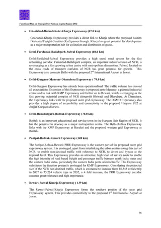 Functional Plan on Transport for National Capital Region-2032
96
 Ghaziabad-Bulandshahr-Khurja Expressway (67.0 km)
Ghaziabad-Khurja Expressway provides a direct link to Khurja where the proposed Eastern
Dedicated Freight Corridor (Rail) passes through. Khurja has great potential for development
as a major transportation hub for collection and distribution of goods.
 Delhi-Faridabad-Ballabgarh-Palwal Expressway (60.0 km)
Delhi-Faridabad-Palwal Expressway provides a high speed road system for the fast
urbanizing corridor. Faridabad-Ballabgarh complex, an important industrial town of NCR, is
re-emerging as a fast growing urban centre with metropolitan dimensions. Palwal, located on
the cross roads of transport corridors of NCR has great potential for growth. This
Expressway also connects Delhi with the proposed 2nd
International Airport at Jewar.
 Delhi-Gurgaon-Manesar-Dharuhera Expressway ( 79.0 km)
Delhi-Gurgaon Expressway has already been operationalised. The traffic volume has crossed
all expectations. Extension of this Expressway is proposed upto Manesar, a planned industrial
centre and to link with KMP Expressway and further on to Rewari, which is emerging as the
fast growing industrial complex of NCR alongwith Bhiwadi and Dharuhera. At Dharuhera,
the Expressway links with the proposed outer grid expressway. The DGMD Expressway also
provides a high degree of accessibility and connectivity to the proposed Haryana SEZ at
Jhajjar-Gurgaon districts.
 Delhi-Bahadurgarh-Rohtak Expressway (70.0 km)
Rohtak is an important educational and service town in the Haryana Sub Region of NCR. It
has the potential to develop as a major metropolitan centre. The Delhi-Rohtak Expressway
links with the KMP Expressway at Barahai and the proposed western grid Expressway at
Rohtak.
 Panipat-Rohtak-Rewari Expressway (148 km)
The Panipat-Rohtak-Rewari (PRR) Expressway is the western part of the proposed outer grid
expressway system. It is envisaged, apart from interlinking the urban centres along this part of
NCR, to enable non-destined traffic with reference to NCR, to divert and bypass at the
regional level. This Expressway provides an attractive, high level of service route to enable
the high intensity of road based freight and passenger traffic between north India states and
the western India states, particularly the western India ports oriented traffic. This Expressway
substitutes the function presently envisaged for KMP Expressway. Considering the projected
size of the NCR non-destined traffic, which is estimated to increase from 18,348 vehicle trip
in 2007 to 75,234 vehicle trips in 2032, a 4 fold increase, the PRR Expressway corridor
assumes great relevance and high importance.
 Rewari-Palwal-Khurja Expressway ( 139 km)
The Rewari-Palwal-Khurja Expressway forms the southern portion of the outer grid
Expressway system. This provides connectivity to the proposed 2nd
International Airport at
Jewar.
 