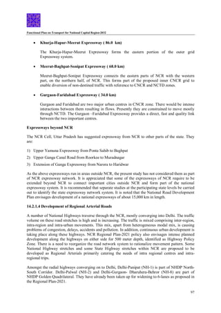 Functional Plan on Transport for National Capital Region-2032
97
 Khurja-Hapur-Meerut Expressway ( 86.0 km)
The Khurja-Hapur-Meerut Expressway forms the eastern portion of the outer grid
Expressway system.
 Meerut-Baghpat-Sonipat Expressway ( 68.0 km)
Meerut-Baghpat-Sonipat Expressway connects the eastern parts of NCR with the western
part, on the northern half, of NCR. This forms part of the proposed inner CNCR grid to
enable diversion of non-destined traffic with reference to CNCR and NCTD zones.
 Gurgaon-Faridabad Expressway ( 34.0 km)
Gurgaon and Faridabad are two major urban centres in CNCR zone. There would be intense
interactions between them resulting in flows. Presently they are constrained to move mostly
through NCTD. The Gurgaon –Faridabad Expressway provides a direct, fast and quality link
between the two important centres.
Expressways beyond NCR
The NCR Cell, Uttar Pradesh has suggested expressway from NCR to other parts of the state. They
are:
1) Upper Yamuna Expressway from Ponta Sahib to Baghpat
2) Upper Ganga Canal Road from Roorkee to Muradnagar
3) Extension of Ganga Expressway from Narora to Haridwar
As the above expressways run in areas outside NCR, the present study has not considered them as part
of NCR expressway network. It is appreciated that some of the expressways of NCR require to be
extended beyond NCR to connect important cities outside NCR and form part of the national
expressway system. It is recommended that separate studies at the participating state levels be carried
out to identify the state expressway network system. It is noted that the National Road Development
Plan envisages development of a national expressways of about 15,000 km in length.
14.2.1.4 Development of Regional Arterial Roads
A number of National Highways traverse through the NCR, mostly converging into Delhi. The traffic
volume on these road stretches is high and is increasing. The traffic is mixed comprising inter-region,
intra-region and intra-urban movements. This mix, apart from heterogeneous modal mix, is causing
problems of congestion, delays, accidents and pollution. In addition, continuous urban development is
taking place along these highways. NCR Regional Plan-2021 policy also envisages intense planned
development along the highways on either side for 500 meter depth, identified as Highway Policy
Zone. There is a need to reorganize the road network system to rationalize movement pattern. Some
National Highway stretches and some State Highway stretches within NCR are proposed to be
developed as Regional Arterials primarily catering the needs of intra regional centres and intra-
regional trips.
Amongst the radial highways converging on to Delhi, Delhi-Panipat (NH-1) is part of NHDP North-
South Corridor. Delhi-Palwal (NH-2) and Delhi-Gurgaon- Dharuhera-Behror (NH-8) are part of
NHDP Golden Quadrilateral. They have already been taken up for widening to 6-lanes as proposed in
the Regional Plan-2021.
 