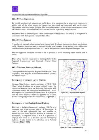 Functional Plan on Transport for National Capital Region-2032
101
GURGAON
REWARI
ALWAR
Kasnl
Dhankot
Jharli
Bahu
Nahar Kosli
Farrukhnagar
Patauda
Sultanpur
Bird
Sanctuary
Pataudi
RS
Pataudi
Bahora
Manesar
Sohna
Badshahpur
Bhaundsi
Mahrauli
Akbarpur
Mahwa
Ramgarh
Milkapur
Bagar Meo
Baraud
Mandawar
Harsauli
Gunta
Tatarpur
Jindoli
Hajipur
Ghasoli
Mubarikpur
Bahadurpur
KishangarhBas
Shahbach
Bhindusi
Fatehabad TIJARA
Kot Qasim
Tapukrah
Dharuhera
Taoru
Nuh
Malab
Bhadas
Nagina
Sakras Punahana
Ghasera Mandkaula
Raoh
Firozpur
Jhirka
Nauganva
Salahawas
Kanwali Jatusan
Nangal
Mundi RS
Danina
Zainabad
Kund
RS
Khori RS
Bharawas
BAWAL
BEHROR
Neemrana
Shahjahanpur
Khor
Madhan
Samda
Bansur
Indrara
Rampur
Narayanpur
Harsora
Garhi
Harsaru
Patil
RS
Kasan
N
H
-8
NH-71B
J H A J J A R
G U R G A O N
R E W A R I
A L W A R
M E W A T
Tankri
Govidgarh
Pinangwan
NH
-71
Ajarka RS
NH-8
BHIWADI
ToMahe
ndrag
arh
(S
H-22)
To Narnaul (SH
-25)
To
Ja
ip
ur
(N
H
-8
)
Gotoli
SH
-24
SH-26
SH
-1
5
SH
-26
SH
-2
2
SH
-1
5
A
Khalilpur
Musepur
SH
-26
Kulana
SH-13
Rithoj
DamDama
La
ke
Figure 14.2: Gurgaon-Alwar Highway
Figure 14.3: Loni – Baraut Highway
DELHI
Ganaur
Murthal
Kotana
BARAUT
Ratdhana
RS
Narela
Bawana
Shakur Basti
Nangloi
LONI
Daula
Farrukhnagar
Badli
Shahdara
Muradnagar
Khokra
Gothra
RS
RAI
Binaula
Sarurpur
Kishanpur
Bavil
RS
Asimpur
Kheri RS
BAGHPAT
SONIPAT
D E L H I
B A G H P A T
Sujra
RS
KUNDLI
SH- 11
Niwara
S
H
-
5
7
Pilana
Khekhada
EASTERN EXPRESSWAY
14.2.1.5 Urban Expressways
To provide continuity of network and traffic flow, it is important that a network of expressways
within each of the urban centres is planned and developed and integrated with the Regional
Expressway with interchange facilities. The intra-urban network of each major urban centre within
NCR should have a minimum of two axial and one circular expressway network system.
The Master Plan of all the regional urban centres needs to be reviewed and revised to bring them in
consonance with the Regional Transport Plan 2032.
14.2.1.6 Urban Bypasses
A number of regional urban centres have planned and developed bypasses to divert non-destined
traffic. However, there is a need to plan and develop new bypasses for each urban centre taking into
consideration its growth potential upto 2032 and in integration within the Regional Transport Plan.
The new bypasses should be elevated as far as possible to avoid becoming urban arterial road in
future.
These urban bypasses would need to be integrated with the
Regional Expressways and Regional Arterial Road
Systems.
14.2.1.7 Regional Sub-Arterial Roads
Development of the important Regional Sub-Arterial (State
Highways) and Regional Collectors/Distributors (MDRs)
are detailed below:
Development of Gurgaon – Alwar Highway
Gurgaon-Alwar highway was formerly part of NH-8. With
Alwar being developed as a major regional center, the
interaction between Alwar and Rajasthan Sub-region with
other urban centers and sub-regions would increase. It will
also improve the accessibility level of Alwar. It is proposed
that the above highway stretch is upgraded as a 6-lane
divided carriageway road in the first instance. (Figure 14.2)
Development of Loni-Baghpat-Baraut Highway
The Loni – Baghpat (Saharanpur) highway (SH-57) is an
important road in the western part of UP Sub-region. It
caters to the rich agricultural belt and provides an
alternative route from Delhi to Roorkee & Dehradun via
Saharanpur, an important town in U.P. It is proposed to
upgrade this road as a 6/8-lane divided carriageway
highway. It also merits to be classified as a National
Highway. (Figure 14.3)
 