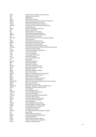 xi
GSM Global System for Mobile Communications
HFC Highway Facility Centres
HQ Headquarters
HRA House Rent Allowance
HSIDC Haryana State Industrial Development Corporation
HSTS High Speed Transportation System
HUDA Haryana Urban Development Authority
HUDCO Housing and Urban Development Corporation
IC Installed Capacity
IEBR Internal Extra Budgetary Resource
IGP Interim General Plan
IIT Indian Institute of Technology
IMD Indian Meteorological Department
IMMTP Integrated Multi Modal Transport Plan
IPT Intermediate Public Transport
INTACH Indian National Trust for Arts and Cultural Heritage
IP Internet Protocol
IRBT Integrated Rail-cum-Bus Transit
IRORC Inner Regional Orbital Rail Corridor
IRS Indian Remote Sensing Satellite
ISDN International Subscriber Digital Network
ITC(HS) ITC (HS)-Classifications of Export and Import Items Book
ITI Industrial Training Institute
L&DO Land and Development Organisation
LAN Local Area Network
LCS Low Cost Sanitation
LISS Linear Image Self Scanner
LRT Light Rail Transport
LT/HT Low Tension/High Tension
M Municipality
M Corp. Municipal Corporation
MB Municipal Boundary
MC Municipal Committee
MC/RC Metro Centre/Regional Center
MCD Municipal Corporation of Delhi
MCl Municipal Council
MDA Meerut Development Authority
MDR Major District Road
MHRD Ministry of Human Resource Development
MIS Management Information System
MNC Multi-National Company
MOEF Ministry of Environment and Forests
MOU Memorandum of Understanding
MOUD&PA Ministry of Urban Development and Poverty Alleviation
MPD Master Plan for Delhi
MRTS Mass Rapid Transit System
MSK Scale Medvedev, Sponheuer and Karnik (MSK) Scale
MTNL Mahanagar Telephone Nigam Limited
NA Not Available
NBC National Building Code
NCBWW New Canal Based Water Works
NCR National Capital Region
NCRPB National Capital Region Planning Board
NCT National Capital Territory
NDMC New Delhi Municipal Corporation
NGO Non-Government Organisation
NH National Highway
NH/SH National Highway/State Highway
NHAI National Highway Authority of India
NHPC National Hydro Power Corporation
NIC National Informatics Centre
NOC No Objection Certificate
NOIDA New Okhla Industrial Development Authority
NP Nagar Palika
NPL National Physical Laboratory
NREB Northern Regional Electricity Board
NRI Non-Resident Indian
NRSA National Remote Sensing Agency
NTPC National Thermal Power Corporation
O&M Operation and Maintenance
 