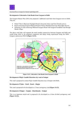 Functional Plan on Transport for National Capital Region-2032
105
PALAM VIHAR TO BIJWASAN – NAJAFGARH
ROAD TO MEET ROAD FROM DWARKA
WIDENING AND JOINING OF MEHRAULI –
GURGAON ROAD WITH GURGAON –
FARIDABAD ROAD THROUGH MANDI VILLAGE
Figure 14.11: Alternative Link Roads from Gurgaon to Delhi
Development of Alternative Link Roads from Gurgaon to Delhi
The Gurgaon Master Plan (2021) has proposed 2 additional road links from Gurgaon town to Delhi.
They are:
 Palam Vihar to Bijwasan-Najafgarh Road to the point where road from Dwarka joins it.
 Road connecting Gurgaon-Mehrauli Road to Nelson Mandela Road near Masoodpur flyover.
 Widening of road connecting Mehrauli-Gurgaon Road with Gurgaon-Faridabad road through
Mandi village.
The above road links will augment the much needed connectivity between Gurgaon and Delhi and
would bring relief to the perpetual congestion and delays being experienced along the Delhi –
Gurgaon expressway (NH-8) (Figure 14.11).
Development of Rajiv Gandhi Education city road at Sonipat
This road is proposed to connect Rajiv Gandhi Education city at Sonipat with Delhi.
Development of Nahar – Kosli – Kasni – Jhajjar
This road is proposed to be developed as a 2-lane carriageway road (Figure 14.12).
Development of Jhajjar – Sampla – Kharkhauda – Sonipat
This is an important stretch and is proposed to be developed as a 6-lane divided carriageway road
(Figure 14.12).
 