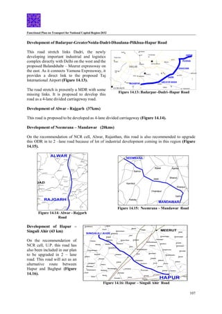 Functional Plan on Transport for National Capital Region-2032
107
Figure 14.15: Neemrana – Mandawar Road
Figure 14.16: Hapur – Singuli Ahir Road
Figure 14.14: Alwar - Rajgarh
Road
Development of Badarpur-GreaterNoida-Dadri-Dhaulana-Pilkhua-Hapur Road
This road stretch links Dadri, the newly
developing important industrial and logistics
complex directly with Delhi on the west and the
proposed Bulandshahr – Meerut expressway on
the east. As it connects Yamuna Expressway, it
provides a direct link to the proposed Taj
International Airport (Figure 14.13).
The road stretch is presently a MDR with some
missing links. It is proposed to develop this
road as a 4-lane divided carriageway road.
Development of Alwar - Rajgarh (37kms)
This road is proposed to be developed as 4-lane divided carriageway (Figure 14.14).
Development of Neemrana – Mandawar (20kms)
On the recommendation of NCR cell, Alwar, Rajasthan, this road is also recommended to upgrade
this ODR in to 2 –lane road because of lot of industrial development coming in this region (Figure
14.15).
Development of Hapur –
Singuli Ahir (43 km)
On the recommendation of
NCR cell, U.P. this road has
also been included in our plan
to be upgraded in 2 – lane
road. This road will act as an
alternative route between
Hapur and Baghpat (Figure
14.16).
GHAZIABAD
DELHI
GURGAON
Shakur Basti
Nangloi
Loni Farrukhnagar
Badli
BADARPUR
Tuglakabad
GREATER NOIDA
Surajpur
Ajaibpur
Mahrauli
Okhla
Shahdara
Palam
RS
HAPUR
PILKHUA
Gulavthi
Sikandrabad
NOIDA
NH-2
NH-91
NH-24
Dasna
Suraj
Kund
DHAULANA
Jarcha
Maripat
RS
DADRI
Khekhada
SH-1
8
Figure 14.13: Badarpur–Dadri–Hapur Road
 
