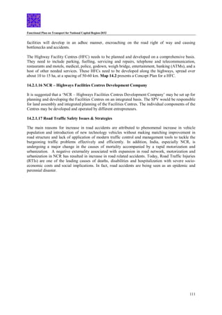 Functional Plan on Transport for National Capital Region-2032
111
facilities will develop in an adhoc manner, encroaching on the road right of way and causing
bottlenecks and accidents.
The Highway Facility Centres (HFC) needs to be planned and developed on a comprehensive basis.
They need to include parking, fuelling, servicing and repairs, telephone and telecommunication,
restaurants and motels, medical, police, godown, weigh bridge, entertainment, banking (ATMs), and a
host of other needed services. These HFCs need to be developed along the highways, spread over
about 10 to 15 ha, at a spacing of 50-60 km. Map 14.2 presents a Concept Plan for a HFC.
14.2.1.16 NCR – Highways Facilities Centres Development Company
It is suggested that a ‘NCR – Highways Facilities Centres Development Company’ may be set up for
planning and developing the Facilities Centres on an integrated basis. The SPV would be responsible
for land assembly and integrated planning of the Facilities Centres. The individual components of the
Centres may be developed and operated by different entrepreneurs.
14.2.1.17 Road Traffic Safety Issues & Strategies
The main reasons for increase in road accidents are attributed to phenomenal increase in vehicle
population and introduction of new technology vehicles without making matching improvement in
road structure and lack of application of modern traffic control and management tools to tackle the
burgeoning traffic problems effectively and efficiently. In addition, India, especially NCR, is
undergoing a major change in the causes of mortality accompanied by a rapid motorization and
urbanization. A negative externality associated with expansion in road network, motorization and
urbanization in NCR has resulted in increase in road related accidents. Today, Road Traffic Injuries
(RTIs) are one of the leading causes of deaths, disabilities and hospitalization with severe socio-
economic costs and social implications. In fact, road accidents are being seen as an epidemic and
perennial disaster.
 
