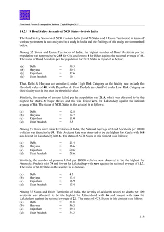 Functional Plan on Transport for National Capital Region-2032
113
14.2.1.18 Road Safety Scenario of NCR States vis-à-vis India
The Road Safety Scenario of NCR vis-à-vis India (total 28 States and 7 Union Territories) in terms of
various parameters is was analyzed in a study in India and the findings of this study are summarized
below.
Among 35 States and Union Territories of India, the highest number of Road Accidents per lac
population was reported to be 245 for Goa and lowest 4 for Bihar against the national average of 40.
The status of Road Accidents per lac population for NCR States is reported as below:
(a) Delhi = 59.5
(b) Haryana = 40.4
(c) Rajasthan = 37.6
(d) Uttar Pradesh = 10.1
Thus, Delhi & Haryana are considered under High Risk Category as the fatality rate exceeds the
threshold value of 40, while Rajasthan & Uttar Pradesh are classified under Low Risk Category as
their fatality rate is less than the threshold value.
Similarly, the number of persons killed per lac population was 21.4, which was observed to be the
highest for Dadra & Nagar Haveli and this was lowest zero for Lakshadeep against the national
average of 8.6. The status of NCR States in this context is as follows:
(a) Delhi = 12.8
(b) Haryana = 14.7
(c) Rajasthan = 11.0
(d) Uttar Pradesh = 5.5
Among 35 States and Union Territories of India, the National Average of Road Accidents per 10000
vehicles was found to be 59. This Accident Rate was observed to be the highest for Kerala with 148
and lowest for Lakshadeep with 6. The status of NCR States in this context is as follows:
(a) Delhi = 21.4
(b) Haryana = 36.6
(c) Rajasthan = 60.6
(d) Uttar Pradesh = 28.6
Similarly, the number of persons killed per 10000 vehicles was observed to be the highest for
Arunachal Pradesh with 79 and lowest for Lakshadeep with zero against the national average of 12.7.
The status of NCR States in this context is as follows:
(a) Delhi = 4.5
(b) Haryana = 13.4
(c) Rajasthan = 16.9
(d) Uttar Pradesh = 15.4
Among 35 States and Union Territories of India, the severity of accidents related to deaths per 100
accidents was observed to be the highest for Uttarakhand with 66 and lowest with zero for
Lakshadeep against the national average of 22. The status of NCR States in this context is as follows:
(a) Delhi = 21.8
(b) Haryana = 36.3
(c) Rajasthan = 29.4
(d) Uttar Pradesh = 54.3
 