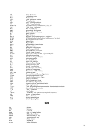 xii
OD Origin Destination
OFC Optical Fibre Cable
PAN Panchromatic
PDS Public Distribution Scheme
PO Private Operator
PPG Policy and Planning Group
PPP Public-Private Partnership
PSMG I/II Project Sanctioning and Monitoring Group I/II
PSU Public Sector Undertaking
PVC Poly Vinyl Chloride
R&D Research and Development
RCC Reinforced Cement Concrete
RF Radio Frequency
RF Rapid Filtration
RIICO Rajasthan Industrial Infrastructure Corporation
RITES RITES (earlier Rail India Technical and Economics Services)
RORC Regional Orbital Rail Corridor
ROW Right-of-Way
RP Regional Plan
RRTS Regional Rapid Transit System
RSF Rapid Sand Filter
RSI Rural Small Scale Industry
RTV Rural Transport Vehicle
RWA Resident Welfare Association
S&JJ Slum & Jhuggi Jhomparis
SCADA Supervisory Control and Data Acquisition System
SEZ Special Economic Zone
SNA Serial Networking Architecture
SOG Sanctioned on-going
SSF Slow Sand Filtration
SSI Small Scale Industries
STD Subscriber Trunk Dialing
STP Strategic Transport Plan
STP Sewage Treatment Plan
STU State Transport Undertaking
SWM Solid Waste Management
T&D Transmission and Distribution
T/W/Canal Tank/Well/Canal
TCPO Town and Country Planning Organisation
TDMA Time-Division Multiple Access
TDR Transferable Development Rights
TDS Total Dissolved Salts
TMG Traffic Management Group
TPO Town Planning Organisation
TSDF Treatment, Storage and Disposal Facility
UA Urban Agglomeration
UDPFI Urban Development Plan Formulation and Implementation Guidelines
UGC University Grants Commission
ULB Urban Local Bodies
UP Uttar Pradesh
UPSIDC Uttar Pradesh State Industrial Development Corporation
V/C Volume to Capacity Ratio
VAT Value Added Tax
VOC Vehicle Operating Cost
VOT Vehicle Operating Time
U
UN
NI
IT
TS
S
ha. Hectare
KM Kilometre
KV Kilo Volt
lpcd Litre Per Capita Per Day
MCM Million Cubic Metre
MGD Million Gallon per Day
mld Million Litre Per Day
MT Metric Tonnes
MW Mega Watt
sq km Square Kilometre
 