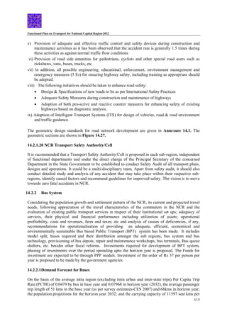 Functional Plan on Transport for National Capital Region-2032
115
v) Provision of adequate and effective traffic control and safety devices during construction and
maintenance activities as it has been observed that the accident rate is generally 1.5 times during
these activities as against normal traffic flow conditions
vi) Provision of road side amenities for pedestrians, cyclists and other special road users such as
rickshaws, vans, buses, trucks, etc.
vii) In addition, all possible engineering, educational, enforcement, environment management and
emergency measures (5 Es) for ensuring highway safety, including training as appropriate should
be adopted.
viii) The following initiatives should be taken to enhance road safety:
 Design & Specifications of new roads to be as per International Safety Practices
 Adequate Safety Measures during construction and maintenance of highways
 Adoption of both pro-active and reactive counter measures for enhancing safety of existing
highways based on diagnostic analysis.
ix) Adoption of Intelligent Transport Systems (ITS) for design of vehicles, road & road environment
and traffic guidance.
The geometric design standards for road network development are given in Annexure 14.1. The
geometric sections are shown in Figure 14.27.
14.2.1.20 NCR Transport Safety Authority/Cell
It is recommended that a Transport Safety Authority/Cell is proposed in each sub-region, independent
of functional departments and under the direct charge of the Principal Secretary of the concerned
Department in the State Government to be established to conduct Safety Audit of all transport plans,
designs and operations. It could be a multi-disciplinary team. Apart from safety audit, it should also
conduct detailed study and analysis of any accident that may take place within their respective sub-
regions, identify causal factors and recommend guidelines for improved safety. The vision is to move
towards zero fatal accidents in NCR.
14.2.2 Bus System
Considering the population growth and settlement pattern of the NCR, its current and projected travel
needs, following appreciation of the travel characteristics of the commuters in the NCR and the
evaluation of existing public transport services in respect of their Institutional set ups; adequacy of
services, their physical and financial performance including utilization of assets; operational
profitability, costs and revenues, fares and taxes; etc and analysis of causes of deficiencies, if any,
recommendations for operationalisation of providing an adequate, efficient, economical and
environmentally sustainable Bus based Public Transport (BPT) system has been made. It includes
modal split, buses required and their distribution amongst the sub regions, bus system and bus
technology, provisioning of bus depots, repair and maintenance workshops, bus terminals, Bus queue
shelters, etc. besides other fiscal reforms. Investments required for development of BPT system,
phasing of investments over the period spreading upto the horizon year is proposed. The Funds for
investment are expected to be through PPP modals. Investment of the order of Rs 37 per person per
year is proposed to be made by the government agencies.
14.2.2.1Demand Forecast for Buses
On the basis of the average intra region (excluding intra urban and inter-state trips) Per Capita Trip
Rate (PCTR) of 0.0479 by bus in base year and 0.07968 in horizon year (2032), the average passenger
trip length of 51 kms in the base year (as per survey estimates-CES 2007) and 68kms in horizon year;
the population projections for the horizon year 2032; and the carrying capacity of 11597 seat kms per
 