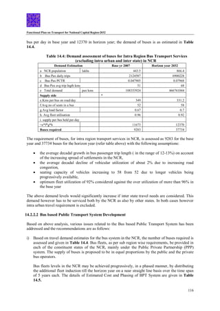 Functional Plan on Transport for National Capital Region-2032
116
bus per day in base year and 12370 in horizon year; the demand of buses is as estimated in Table
14.4.
Table 14.4: Demand assessment of buses for Intra Region Bus Transport Services
(excluding intra urban and inter state) in NCR
Demand Estimation Base yr 2007 Horizon year 2032
a NCR population lakhs 443.5 866.4
b Bus Pax daily trips 2124587 6900228
c Bus Pax PCTR 0.047905 0.07968
d Bus Pax avg trip lngth kms 51 68
e Total demand pax kms 108353924 466761044
Supply side *
e.Kms per bus on road/day 349 331.2
f.Avg no of seats in a bus 52 58
g.Avg load factor 0.67 0.7
h. Avg fleet utilisation 0.96 0.92
i. supply per bus held per day
=e*f*g*h 11673 12370
Buses required 9283 37734
The requirement of buses, for intra region transport services in NCR, is assessed as 9283 for the base
year and 37734 buses for the horizon year (refer table above) with the following assumptions:
 the average decadal growth in bus passenger trip length ( in the range of 12-13%) on account
of the increasing spread of settlements in the NCR,
 the average decadal decline of vehicular utilization of about 2% due to increasing road
congestion,
 seating capacity of vehicles increasing to 58 from 52 due to longer vehicles being
progressively available,
 optimum fleet utilization of 92% considered against the over utilization of more than 96% in
the base year
The above demand levels would significantly increase if inter state travel needs are considered. This
demand however has to be serviced both by the NCR as also by other states. In both cases however
intra urban travel requirement is excluded.
14.2.2.2 Bus based Public Transport System Development
Based on above analysis, various issues related to the Bus based Public Transport System has been
addressed and the recommendations are as follows:
i) Based on travel demand estimates for the bus system in the NCR, the number of buses required is
assessed and given in Table 14.4. Bus fleets, as per sub region wise requirements, be provided in
each of the constituent states of the NCR, mainly under the Public Private Partnership (PPP)
system. The supply of buses is proposed to be in equal proportions by the public and the private
bus operators.
Bus fleets levels in the NCR may be achieved progressively, in a phased manner, by distributing
the additional fleet induction till the horizon year on a near straight line basis over the time span
of 5 years each. The details of Estimated Cost and Phasing of BPT System are given in Table
14.5.
 