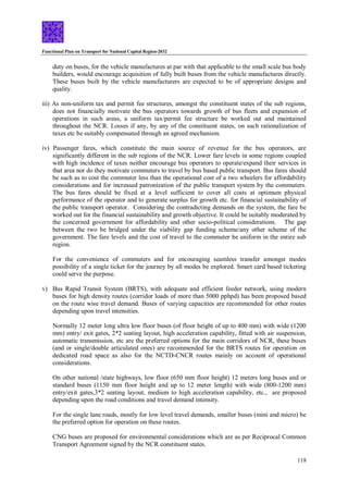 Functional Plan on Transport for National Capital Region-2032
118
duty on buses, for the vehicle manufactures at par with that applicable to the small scale bus body
builders, would encourage acquisition of fully built buses from the vehicle manufactures directly.
These buses built by the vehicle manufacturers are expected to be of appropriate designs and
quality.
iii) As non-uniform tax and permit fee structures, amongst the constituent states of the sub regions,
does not financially motivate the bus operators towards growth of bus fleets and expansion of
operations in such areas, a uniform tax/permit fee structure be worked out and maintained
throughout the NCR. Losses if any, by any of the constituent states, on such rationalization of
taxes etc be suitably compensated through an agreed mechanism.
iv) Passenger fares, which constitute the main source of revenue for the bus operators, are
significantly different in the sub regions of the NCR. Lower fare levels in some regions coupled
with high incidence of taxes neither encourage bus operators to operate/expand their services in
that area nor do they motivate commuters to travel by bus based public transport. Bus fares should
be such as to cost the commuter less than the operational cost of a two wheelers for affordability
considerations and for increased patronization of the public transport system by the commuters.
The bus fares should be fixed at a level sufficient to cover all costs at optimum physical
performance of the operator and to generate surplus for growth etc. for financial sustainability of
the public transport operator. Considering the contradicting demands on the system, the fare be
worked out for the financial sustainability and growth objective. It could be suitably moderated by
the concerned government for affordability and other socio-political considerations. The gap
between the two be bridged under the viability gap funding scheme/any other scheme of the
government. The fare levels and the cost of travel to the commuter be uniform in the entire sub
region.
For the convenience of commuters and for encouraging seamless transfer amongst modes
possibility of a single ticket for the journey by all modes be explored. Smart card based ticketing
could serve the purpose.
v) Bus Rapid Transit System (BRTS), with adequate and efficient feeder network, using modern
buses for high density routes (corridor loads of more than 5000 pphpd) has been proposed based
on the route wise travel demand. Buses of varying capacities are recommended for other routes
depending upon travel intensities.
Normally 12 meter long ultra low floor buses (of floor height of up to 400 mm) with wide (1200
mm) entry/ exit gates, 2*2 seating layout, high acceleration capability, fitted with air suspension,
automatic transmission, etc are the preferred options for the main corridors of NCR, these buses
(and or single/double articulated ones) are recommended for the BRTS routes for operation on
dedicated road space as also for the NCTD-CNCR routes mainly on account of operational
considerations.
On other national /state highways, low floor (650 mm floor height) 12 meters long buses and or
standard buses (1150 mm floor height and up to 12 meter length) with wide (800-1200 mm)
entry/exit gates,3*2 seating layout, medium to high acceleration capability, etc., are proposed
depending upon the road conditions and travel demand intensity.
For the single lane roads, mostly for low level travel demands, smaller buses (mini and micro) be
the preferred option for operation on these routes.
CNG buses are proposed for environmental considerations which are as per Reciprocal Common
Transport Agreement signed by the NCR constituent states.
 