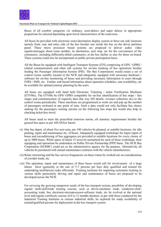Functional Plan on Transport for National Capital Region-2032
119
Buses of all comfort categories viz ordinary, semi-deluxe and super deluxe in appropriate
proportions be selected depending upon travel characteristics of the route/area.
All buses be provided with electronic route-destination display system at three out side locations
namely front, rear and entry side of the bus besides one inside the bus on the driver partition
panel. These micro processor based systems are proposed to deliver audio- video
signals/messages about route number, its destination, next stop, etc for the convenience of the
commuters, including differently-abled commuters, at the bus shelter as also for those on board.
These systems could also be incorporated on public private participation basis.
All the Buses be equipped with Intelligent Transport Systems (ITS) comprising of GPS / GPRS /
related communication and other sub systems for on-line tracking of bus operations besides
feeding the Passenger Information System (PIS). The Bus Corporations would create a set of
control rooms suitably located in the NCR and adequately equipped with necessary hardware /
software for on-line monitoring of buses and providing necessary information to users through
IVRS / SMS, etc. Further web based information about operation schedules, seat availability, etc
be available for optimal journey planning by the users.
All buses are equipped with hand held Electronic Ticketing / ticket Verification Machines
(ETVMs). The ETVMs be GPS/ GPRS compatible for on-line identification of bus stops / fare
stages and communication of requisite data (the way bill details, revenue collection etc) to the
control rooms periodically. These machines are programmed to work out and pop up the number
of passengers on-board at any point of time. Such a data would not only facilitate bus choice
making for the passengers waiting enroute on the following bus stops but would also help in
checking ticket-less travel.
All buses need to meet the prescribed emission norms, all statutory requirements besides the
general bus specs as per AIS 052(or latest).
vi) One bus depot, of about five acre area, per 100 vehicles be planned, at suitable locations, for idle
parking, repair and maintenance etc. of buses. Adequately equipped workshops for major repair of
buses and reconditioning of bus aggregates are provided at suitable locations for every cluster of
up to 3000 buses. While space of about 15 acres be earmarked for each of these workshops, their
equipping and operations be undertaken on Public Private Partnership (PPP) basis. The NCR Bus
Corporation (NCRBC) could act as the administrative agency for the purpose. Alternatively all
vehicles be purchased with annual maintenance contracts with the vehicle manufacturers.
vii) Route structuring and the bus service frequencies on these routes be worked out on considerations
of corridor loads, etc.
viii) The operation, repair and maintenance of these buses would call for involvement of a large
labour force (generally at the rate of 5-7 persons per bus) duly qualified and trained for
undertaking multifarious tasks efficiently. Training institutes for imparting systematic training in
various skills particularly driving and repair and maintenance of buses are proposed to be
developed across the NCR.
For servicing the growing manpower needs of the bus transport system, possibility of developing
regular multi-skill/trade training courses, such as driver-mechanic trade, conductor-clerk-
accounting trade, bus electronic-microprocessor-software trade, etc be evolved at the national
level and regular certificate courses of 6 to 12 months duration, at par with those conducted by the
Industrial Training Institutes in various industrial skills, be explored for ready availability of
trained/qualified persons for deployment in the bus transport system.
 
