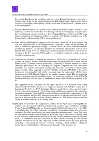 Functional Plan on Transport for National Capital Region-2032
120
Driver is the key element for providing a safe bus system. Besides his training as above, he is
further trained ‘on the job’ for acquiring bus specific skills, before actually deploying him for bus
operation. His skills be evaluated using a human intervention free driving skill evaluation system
to the extent possible.
ix) Another important element for safe and reliable operation of the bus transport system is a well
maintained and fully roadworthy bus. For obtaining such buses in the system, on regular basis,
their periodic inspection and certification at the well equipped testing workshops preferably using
human intervention free inspection facilities is essential. Such facilities therefore need to be
designed and provided across the NCR at convenient locations.
x) Taxis and Auto-rickshaws are important mode of transport within the NCR and together they
cater to a significant share of the transport demand. They play a crucial role in containing the
levels of motorisation, particularly in respect of private vehicles. IPT modes therefore need to be
accorded due attention, and necessary programs be initiated to enhance their share of travel
demand. The existing fiscal and other policies, not being conducive to the free movement and
operation of the IPTs across the NCR, need to be reviewed for uniformity in fares, taxes and
permit fees/conditions, etc.
xi) Consultant has suggested to establish an institution at NCR level for formulation of policies,
planning for transport services; scheduling of operations; setting standards for facilities, vehicles
and the quality of services; facilitate provisioning / contracting of services; monitor and control
operational performance etc for developing an adequate, integrated and well coordinated;
affordable, safe, reliable; environment friendly and financially sustainable bus based public
transport system. They suggested to establish NCR Bus Corporation (NCRBC) at the Central
Government level instead of with all the constituent states, the representative of the Central
Government, the NCR Planning Board, etc as members amongst others. This corporation be
headed by a nominee of the Central Government. The operational jurisdiction of the NCRBC be
fixed as whole of the NCR for inter-city services in accordance with the existing provisions of the
act.
This suggestion of the Consultant was not agreed by the NCR Constituent States during
interaction in the Workshop, therefore, it is proposed to establish such NCR Bus Corporations at
Sub-regional levels by the NCR Constituent States to handle the bus based public transport
system in respective sub-regions. These Corporations could operate services in other areas/states
by mutual agreements. There could be an umbrella forum which includes representatives of the
NCR States and take decisions with consensus among all the NCR Constituent States which could
meet as & when required to facilitate efficient coordination. This forum/committee could be
chaired by Member Secretary, NCR Planning Board.
xii)The capital requirement of these corporations and land for the depots could be arranged by the
respective state governments and their development & operations may be undertaken on Public
Private Partnership (PPP) concept. As the operational profitability of the buses hired by the RTCs
is much better than that of their own buses, it would only be appropriate that the new corporation
out-sources the rolling stock from private sector on wet lease and or any other system. This would
not only contain the requirement of capital but would also reduce the staff cost of the new entity
as high staff costs appear to be the main factor for poor financial performance of the STU owned
buses. The corporation may also out-source all other services including bus fare revenue
collection from private sector. The corporation would undertake mainly the policy planning,
contracting / outsourcing of services, operations planning, setting standards, scheduling,
monitoring and controlling of the performance and the quality of the operations etc.
 