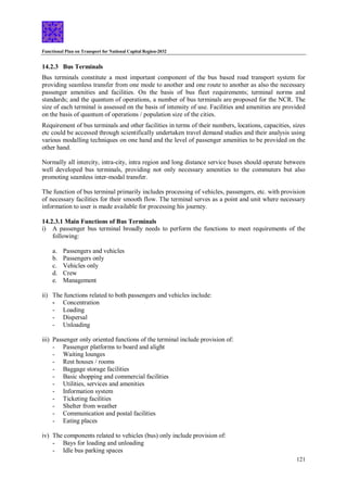 Functional Plan on Transport for National Capital Region-2032
121
14.2.3 Bus Terminals
Bus terminals constitute a most important component of the bus based road transport system for
providing seamless transfer from one mode to another and one route to another as also the necessary
passenger amenities and facilities. On the basis of bus fleet requirements; terminal norms and
standards; and the quantum of operations, a number of bus terminals are proposed for the NCR. The
size of each terminal is assessed on the basis of intensity of use. Facilities and amenities are provided
on the basis of quantum of operations / population size of the cities.
Requirement of bus terminals and other facilities in terms of their numbers, locations, capacities, sizes
etc could be accessed through scientifically undertaken travel demand studies and their analysis using
various modalling techniques on one hand and the level of passenger amenities to be provided on the
other hand.
Normally all intercity, intra-city, intra region and long distance service buses should operate between
well developed bus terminals, providing not only necessary amenities to the commuters but also
promoting seamless inter-modal transfer.
The function of bus terminal primarily includes processing of vehicles, passengers, etc. with provision
of necessary facilities for their smooth flow. The terminal serves as a point and unit where necessary
information to user is made available for processing his journey.
14.2.3.1 Main Functions of Bus Terminals
i) A passenger bus terminal broadly needs to perform the functions to meet requirements of the
following:
a. Passengers and vehicles
b. Passengers only
c. Vehicles only
d. Crew
e. Management
ii) The functions related to both passengers and vehicles include:
- Concentration
- Loading
- Dispersal
- Unloading
iii) Passenger only oriented functions of the terminal include provision of:
- Passenger platforms to board and alight
- Waiting lounges
- Rest houses / rooms
- Baggage storage facilities
- Basic shopping and commercial facilities
- Utilities, services and amenities
- Information system
- Ticketing facilities
- Shelter from weather
- Communication and postal facilities
- Eating places
iv) The components related to vehicles (bus) only include provision of:
- Bays for loading and unloading
- Idle bus parking spaces
 