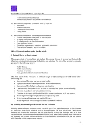 Functional Plan on Transport for National Capital Region-2032
122
- Facilities related to maintenance
- Information system for movement within terminal
v) The terminal components to meet the needs of crew are:
- Rest rooms
- Information system
- Communication facilities
- Eating places
vi) The terminal facilities for the management in terms of:
- Demand management on account of concentration
- Incurring minimum expenditure
- Development of centralized information
- Ensuring better control
- Operations management-- planning, monitoring and control
- Contracting of services / service providers
14.2.3.2 Standards and norms for Bus Terminals
i) Design Criteria for bus terminals
The design criteria of terminal inter alia include determining the size of terminal and factors to be
taken into consideration in planning the facilities and activities. The size of the terminal is primarily
governed by the following factors:
- Traffic demand
- Traffic characteristics
- Functions of terminal
- Type, quantum and sophistication of facilities
The other factors to be considered in terminal design by appreciating activity and facility inter-
relationship are:
a. Segregation of Terminal and non-terminal traffic;
b. Segregation of Vehicular and pedestrians’ traffic and movement;
c. Segregation of Traffic by type, function, and direction;
d. Coordination of different activities in terms of functional and spatial inter-relationship;
e. Provision of good user and vehicular information;
f. Provision of necessary and identified facilities to meet requirement of all user groups;
g. Achieving minimum passenger and vehicular processing time;
h. Achieving overall functional and spatial efficiency;
i. Achieving smooth flow of all types of traffic to and from terminal
ii) Planning Norms and Space Standards for Bus Terminals
Planning norms and space standards further vary with type of bus operations catered by the terminals
viz. interstate, intra region, urban or rural as the requirements for them are different. While in an
interstate bus terminal the passengers and the crew requires facilities for overnight stay, in an intra
city terminal the quantum of passengers handled during peak hour would be much larger than that of
the interstate bus terminal. In rural areas on the other hand even provisioning of a few bus shelters
with chairs for waiting may serve the purpose.
 