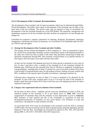 Functional Plan on Transport for National Capital Region-2032
125
14.2.3.3 Development of Bus Terminals: Recommendations
The development of bus terminals calls for large investments which may be obtained through Public-
Private-Participation. The public sector equity in development of bus terminals may be taken as the
land value of the bus terminals. The private sector may be required to bring in investments for
development of the bus terminals through any of the PPP Modals. The operations, management and
maintenance expenses for the bus terminals and other facilities are proposed to be met through user
charges etc.
Consultant has proposed a separate corporation for planning, designing, development, operations
management, monitoring and control of operations, etc of terminals to be established under the RTC
act 1950 for each sub-region.
i) Strategy for Development of bus Terminal and other Facilities
The strategy for bus terminal development in NCR comprises of – first, an assessment of space
for various levels of passenger terminals; second, a hierarchical system of developing terminals in
the study area which can cater to traffic in the entire State and third, outsourcing of funds and
operations management through PPP. Such terminals would facilitate as an optimal interface of
intra-region, intra-sub-region, intra-states and inter-state traffic.
At least one bus terminal with adequate provision for future growth is proposed in every class of
city. In class I and above cities, a number of bus terminals @ of one commuter terminal for
handling upto 1500 buses per day and peak hour load of 100 buses is suggested. Considering an
average alighting / boarding time of about 15 minutes for a bus-a provision of about 50 bus bays
at the terminal is proposed besides space for idle parking of buses, parking of private vehicles and
IPTs, in addition to the requisite space for public conveniences / passenger amenities etc.
Following above discussions an area of about 2-15 acres is proposed to be allocated for the
terminals. In class II/III cities, terminal space of up to 5-10 acres for each of the terminals to
handle a peak hour load of about 50/25 buses in the base year with adequate provision for future
expansion be provided.
ii) Category wise requirement and cost estimates of bus terminals
On the basis of above norms / standards and the class-wise distribution of cities in NCR, the
minimum number of bus terminals is 50 as per details given in Table 14.9. City-wise
categorization of terminals along with the estimates of area requirement is given in Annexure
14.2. Estimates of land required and that of the investments in acquisition of land and
development/construction of terminals are also given therein. Cost Estimates of Land and
construction / development is made on block cost basis.
An investment of Rs 3539 crores for development of bus terminals across the NCR is estimated
on PPP modal. The total investment may be made in phased manner generally depending upon the
induction of the bus fleet. Accordingly the investment be phased as 20%, 20%, 20% and 40%
during 2008-12, 2013-2017, 2018-2022, 2023-2032 respectively.
 