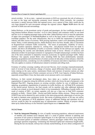 Functional Plan on Transport for National Capital Region-2032
128
mixed corridors. As far as intra – regional movements in NCR are concerned, the role of railways is
to cater to the large and increasing commuter travel demand. While presently, the commuter
movement is mainly between Delhi and regional towns, over a period of time, there would also be
very huge demand for such movements amongst the regional centers. Figure 14.18 shows the rail
network in Delhi area and surroundings.
Indian Railways, as the prominent carrier of goods and passengers, do face conflicting demands of
long distance/medium distance travelers’ vis-à-vis short distance and commuter traffic on one hand
and fast vis-à-vis stopping passenger trains on the other. Indian Railways strive to meet the aspirations
of upper class passengers of Shatabadi/Rajdhani as well as the basic needs of mobility of rural and
townships populace. On the same infrastructure, they try to fulfill the requirement of agriculture,
industry and other sectors of economy. With growing aspirations, trade is now demanding guaranteed
transit. Hence, in their planning process, Indian Railways have not been, broadly, able to concentrate
on Regional/local commuter traffic exclusively. The issues of punctuality, reliability of service,
comfort, seamless operation, reduction in waiting time , and physical transfer from one mode to
another, and above all affordability of tariff ( or economic viability for the railways) are equally vital
in determining the socially and individually preferred mode of travel. Absence of exclusive and
dedicated corridors for passenger/commuter or segregation of freight and passenger corridors has been
one of the main constraints to channelise resources exclusively on regional passenger traffic. Indian
Railways’ line capacity around Metro cities including Delhi has been predominantly saturated.
Signaling up-gradation and electrification of certain sections do take place at time and pace, which fits
into national priorities, considering over all availability of resources and relative importance of works.
This also applies to creation of infrastructure related to terminals and rolling stock.
Existence of surface crossings needing rail-over-rail flyovers, level crossings (manned/unmanned),
need of reversal of train direction, change of traction, speed differential between various types of
trains running on the same section, maintenance blocks and existence of junction stations are other
problems affecting provision of better commuter services in NCR. Line Capacity of Indian Railways,
especially around Metro Cities, has been under severe pressure and is over-saturated.
Railways, in their normal development plans, have taken up a number of programmes for
augmentation of capacities along the different corridors which also forms the part of proposals in the
Regional Plan-2021. Ongoing projects on existing corridors whether by way of additional tracks,
signaling, up gradation, augmentation of amenities on traffic facilities, etc. will help NCR commuters
in the interim period. However, the final remedy will be manifest only after additional dedicated
corridors are created, as travel demand is likely to rise tremendously. Offloading of goods traffic as a
result of creation of DFC, on certain segments will also go a long way to help NCR commuter
primarily on Delhi – Palwal, Delhi – Rewari and Delhi Junction -Khura sections. Phases and stages
of RRTS may not be identical for each corridor in the intervening periods; adjustments of services can
be made to maintain some satisfactory levels. But norms of planning process of IR may not suffice
and meet the aspirations of NCR population. Issues of additional funding and minimum level of
services would be their for accelerated pace of infrastructure creation. Details of projects already
taken up by Indian Railways in the National Capital Region are at Annexure 14.3.
14.2.4.2 Issues
i) Need for Integrated Planning: In view of rapidly increasing population, enhanced requirement
of mobility and resultant travel demand, there is a need of greater cohesion in planning and
execution of rail system in National Capital Region. It is the right time to review and reconsider
the movement pattern of suburban commuters, intercity passengers within NCR, long distance
passenger operation originating / terminating into National Capital and voluminous freight traffic.
During the last one decade, railways have already started thinking, de novo about configuration of
 