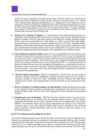 Functional Plan on Transport for National Capital Region-2032
129
network as well as segregation of freight and passenger. This has resulted into sanctioning of
Eastern and Western Dedicated Freight Corridor, directional coaching terminals (viz. Anand
Vihar, Holambi Kalan, Bijwasan and Shakurbasti, etc.). Augmentation of line capacity by way of
quadrupling of Palwal-Tughlakabad, Sahibabad-Anand Vihar, Ghaziabad-Aligarh sections as well
as 6 lines entering into Delhi and New Delhi Areas are also part of schemes. To cater to suburban
like passengers, EMU/MEMU operation may be extended to all the radials and EMU Car sheds
planned along with acquisition of rolling stock.
ii) Need for New Suburban Terminals: It is expected that some freight handling terminals viz.
Shakurbasti, Subzi Mandi and Delhi Kishan Ganj will undergo major changes and freight will get
shifted to outskirts of NCTD. Space thus created can be utilized for creating suburban terminal.
RITES report had recommended New Tilak Bridge as a NCR commuter hub. With DMRC
alignment coming in that area new suburban terminal will have to be found. Tuglkabad, Okhla,
Shakurbasti, Subzi Mandi, Delhi Kishan Ganj and Patel Nagar Junction can be explored to fill the
gap. Considering the maximum routes can have access to Shakurbasti, it may prove to be an ideal
location for suburban terminal. Other locations can be explored for mini suburban terminal.
iii) Need of dedicated regional corridors: Apart from the road and MRTS network, significant and
substantial demands for low cost fast train services within NCR need to be met by augmentation
of existing rail network. In this direction, all the 8 radials need to be electrified and provided with
automatic and modern signaling. All the radials need to have independent double line electrified
corridor for running of commuter trains by way of operation of EMUs. As seamless operation of
Metro and Indian Railways trains does not appear to be feasible now, a smooth and fast transfer of
passengers on the two networks is essential. Integrated ticketing need be experimented to save lot
of time and effort. This can be done along with adequate junction arrangements and planning
traveling facilities appropriately.
iv) Smooth Transfer of Passengers: With the establishment of Anand Vihar and sanctioning of
Bijwasan, Holambi Kalan and Shakurbasti coaching terminals (apart from the existing 4
passenger terminals at Delhi, New Delhi, Nizamuddin and Sarai Rohilla), and Delhi Metro
touching some of them , the conceptual plan of 70s and early 80s can get materialized in near
future.
v) Review of Freight & Coaching Complexes at same location: Though the Railways have plans
to have integrated freight terminals at Holambi Kalan and Bijwasan, they need to be reviewed
keeping the future needs of NCT as well as NCR. Segregation of the two streams is recommended
strongly.
vi) Exploring new ways of financing: NCR Rail Network Corporation need to be conceived to
develop infrastructure for an efficient safe and sustainable railway system in NCR to provide
comfortable and friendly service to the commuters on the lines of Mumbai Rail Vikas Nigam
(MRVC). The financial modal could be equity participation and sharing of cost among the
constituent States or any other financial modal which could be explored by the concerned
agency/corporation. Market borrowings could also be resorted to with the consent of all
participating agencies.
14.2.4.3 Travel Demand and Loadings by Corridors
An extensive Regional Rapid Transit System has been conceived along with the Regional Road
Network as an integrated network, for assignment of intra-region passenger traffic by public transport
(road & rail). The modal share of regional rail system has been estimated to be 12.8%. The passenger
demand by HY is 1.7million passenger trips per day. It is noted that this represents only the intra-
region passenger trips that may be considered as the daily commuter travel demand. The inter-region
 