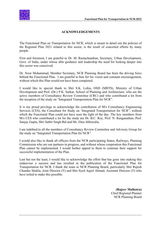 Functional Plan for Transportation in NCR-2032
ACKNOWLEDGEMENTS
The Functional Plan on Transportation for NCR, which is meant to detail out the policies of
the Regional Plan 2021 related to this sector, is the result of concerted efforts by many
people.
First and foremost, I am grateful to Dr. M. Ramachandran, Secretary, Urban Development,
Govt. of India, under whose able guidance and leadership the need for looking deeper into
this sector was conceived.
Dr. Noor Mohammad, Member Secretary, NCR Planning Board has been the driving force
behind the Functional Plan. I am grateful to him for his vision and constant encouragement,
without which this Plan would not have been completed.
I would like to special thank to Shri S.K. Lohia, OSD (MRTS), Ministry of Urban
Development and Prof. (Dr.) P.K. Sarkar, School of Planning and Architecture, who are the
active members of Consultancy Review Committee (CRC) and who contributed a lot from
the inception of the study on “Integrated Transportation Plan for NCR”.
It is my proud privilege to acknowledge the contribution of M/s Consultancy Engineering
Services (CES), the Consultant for Study on ‘Integrated Transportation for NCR”, without
which the Functional Plan could not have seen the light of the day. The key members from
M/s CES who contributed a lot for the study are Dr. B.C. Roy, Prof. N. Ranganathan, Prof.
Sanjay Gupta, Shri Satbir Singh Bal and Ms. Ekta Ahluwalia.
I am indebted to all the members of Consultancy Review Committee and Advisory Group for
the study on “Integrated Transportation Plan for NCR”.
I would also like to thank all officers from the NCR participating States, Railways, Planning
Commission who are our partners in progress, and without whose cooperation this Functional
Plan cannot be implemented. I would further appeal to them to continue their support for
successful implementation of the Plan.
Last but not the least, I would like to acknowledge the effort that has gone into making this
endeavour a success and has resulted in the publication of the Functional Plan for
Transportation for NCR. I thank the team in NCR Planning Board, particularly Shri Rajesh
Chandra Shukla, Joint Director (T) and Shri Syed Aqeel Ahmad, Assistant Director (T) who
have toiled to make this possible.
(Rajeev Malhotra)
Chief Regional Planner
NCR Planning Board
 