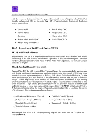 Functional Plan on Transport for National Capital Region-2032
135
with the concerned State Authorities. The proposed tentative location of Logistic hubs, Orbital Rail
Corridor and proposed DFC are shown in Map 14.3 . Proposed tentative locations of distribution
centres are as follows:
 Greater Noida
 Asaoti/ Pirthala
 Daruhera
 Rewari (along western DFC)
 Khurja (along eastern DFC)
 Rohtak (along ORC)
 Panipat (along ORC)
 Meerut (along ORC)
 Hapur (along ORC)
14.2.5 Regional Mass Rapid Transit System (MRTS)
14.2.5.1 Delhi Metro Rail System
Regional Plan-2021 for NCR proposed the extension of Delhi Metro Rail System to NCR towns.
Accordingly, it has been extended to Noida and is proposed to be extended to Gurgaon, Ghaziabad,
Faridabad, Bahadurgarh and Greater Noida by Delhi Metro Rail Corporation. The work on Gurgaon
corridor is in progress.
14.2.5.2 Mass Rapid Transit System in NCR
Regional Plan-2021 for NCR proposed Mass Transport System for commuters and also recommended
high density location and development of population and activities, upto a depth of 500 m on either
side of the regional highways designated as Highway Policy Zone. Delhi-Mumbai Industrial Corridor
which passes through NCR also proposes to develop industrial areas on both the sides of dedicated
Freight Corridor proposed by Indian Railway. All these developments would result in high intensity
urban/industrial corridors with intense movement of people. These movements will be alike to intra
urban movements – high volume, predominantly for work and education purpose, short trip length
and highly oriented to public mass transport. It is proposed to provide MRTS in the Regional Centres
& Sub-regional Centres along the proposed Regional Arterial road corridor to accelerate the process
of development. The corridors proposed are as follows:
 Noida–Greater Noida–Jewar (65.0 km)
 (Badli) Sonipat-Panipat ( 42.0 km)
 Ghaziabad-Meerut ( 42.0 km)
 Ghaziabad-Hapur ( 35.0 km)
 Faridabad-Palwal ( 33.0 km)
 Gurgaon-Rewari ( 39.0 km)
 Bahadurgarh – Rohtak ( 40.0 km)
The Transport Plan for NCR 2032 showing all study proposal w.r.t. Road, Rail, MRTS, RRTS are
shown in Map 14.4.
 