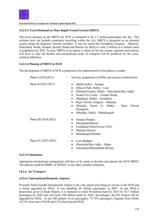 Functional Plan on Transport for National Capital Region-2032
138
14.2.5.3 Travel Demand on Mass Rapid Transit System (MRTS)
The travel demand on the MRTS for NCR is estimated to be 1.2 million passengers per day. This
estimate does not include commuters travelling within the city. MRTS is proposed as an elevated
system along the Regional Arterial corridors. It may be noted that Faridabad, Gurgaon – Manesar,
Ghaziabad, Noida, Sonipat, Greater Noida and Meerut are likely to cross 2 million to 4 million mark
in population by 2032. In case, MRTS as an option is ruled out for any reason, regional road arteries
will have to take the burden and personalized mode of transport will be preferred by the users,
creating imbalance.
14.2.5.4 Phasing of MRTS in NCR
The development of MRTS in NCR is proposed to be implemented in four phases as under:
Phase I (2010-2013) : Surveys, preparation of DFRs and resource mobilization
Phase II (2013-2017) :  (Badli-Delhi) – Sonipat
 (Shastri Park, Delhi) – Loni
 (Dilshad Garden, Delhi) – Ghaziabad (Bus Adda)
 Noida City Centre – Greater Noida
 (Badarpur, Delhi) – Faridabad
 Rajiv Chowk, Gurgaon – Manesar
 (Dwarka, Sector 21, Delhi) – Rajiv Chowk
(Gurgaon)
 (Mundka, Delhi) – Bahadurgarh
Phase III (2018-2022) :  Sonipat-Panipat
 Ghaziabad-Meerut
 Faridabad-Palwal-Jewar (TIA)
 Manesar-Rewari
 Bahadurgarh-Rohtak
Phase IV (2023-2032) :  Loni-Baghpat
 Ghaziabad Bus Adda – Hapur
 Ghaziabad-Bulandshahr-Khurja
14.2.5.5 Institution
Appropriate Institutional arrangement will have to be made to develop and operate the NCR MRTS.
The options could be DMRC or NCRTC or any other suitable institution.
14.2.6 Air Transport
14.2.6.1 International/Domestic Airports
Presently Indira Gandhi International Airport is the only airport providing air service in the NCR and
is being upgraded by DIAL. It was handling 20 million passengers in 2007. As per DIAL’s
projections given in Study Report, it is expected to touch 50 million mark by 2015-16, 82.7 million
passengers by 2026 and will touch 100 million mark by 2036. Accordingly, the IGI Airport will be
upgraded by DIAL. As per OD pattern of air passengers, 75.75% passengers originate from Delhi,
18.75% from rest of NCR and 5.5% from beyond NCR.
 