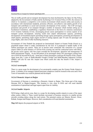 Functional Plan on Transport for National Capital Region-2032
139
The air traffic growth and air transport development has been facilitated by the Open Air Sky Policy
adopted by the Government of India and the facilitating Civil Aviation Policy (CAP), the mission of
which is ‘to maintain a competitive civil aviation environment which ensures safety and security in
accordance with international standards, promotes efficient, cost-effective and orderly growth of air
transport and contributes to social and economic development of the country’. The CAP envisages
promotion and growth of air transport through a number of measures which include setting up of
Facilitation Committees, establishing a regulatory framework in the form of a statutory autonomous
Civil Aviation Authority (CAA), encouraging private sector participation in various aspects of air
transport system development, ensuring world class airport infrastructure capacity, permitting
development of Greenfield airports permitting foreign equity participation, promoting development of
small airports, permitting single engine aircraft of seating capacity upto 10 seats for passenger and
cargo flights, and a host of other facilitating measures.
Government of Uttar Pradesh has proposed an International Airport at Greater Noida (Jewar) as a
greenfield airport which is under consideration by the GoI. It is proposed to handle traffic of 40
million passengers per annum. There are at present some constraints like restriction of a second
airport within an aerial distance of 150 km from existing one and the contractual terms with DIAL,
the private sector agency who have been awarded the development, operation and management of
Delhi International Airport. As per OD pattern of air passengers about 24% passengers coming from
rest of NCR & beyond NCR area. Some part of these passengers could get the benefit of this Airport.
Apart from this, a part of Delhi-Mumbai Freight Corridor and Delhi-Mumbai Industrial Corridor
(DMIC) will also be near this Airport area which could also take the benefit if this Airport is
developed.
14.2.6.2 Aerotropolis
There is a great scope for development of an aerotropolis complex near the Greater Noida Airport at
Jewar. A number of air transport related functional complexes could be located in this area and a New
Town of reasonable size could be planned and developed.
14.2.6.3 Domestic Airport at Jhajjar
Government of Haryana is considering a Domestic Airport at Jhajjar. This forms part of the mega
Haryana SEZ at Jhajjar-Gurgaon. This location is very close to IGIA and will need detailed
examination of operational and legal aspects apart from its viability.
14.2.6.4 Smaller Airports
NCR being a high activity area, there is a scope for developing smaller airports in some of the major
urban centres within it. These would facilitate movement of business executive in smaller private
aircrafts avoiding delays along the road system. The potential centres are Meerut, Rewari, Alwar,
Rohtak, Sonipat and Panipat. However, their consideration will need detailed examination.
Map 14.5 depicts the proposed airports in NCR.
 