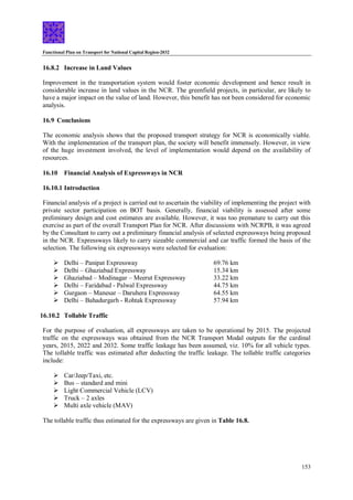 Functional Plan on Transport for National Capital Region-2032
153
16.8.2 Increase in Land Values
Improvement in the transportation system would foster economic development and hence result in
considerable increase in land values in the NCR. The greenfield projects, in particular, are likely to
have a major impact on the value of land. However, this benefit has not been considered for economic
analysis.
16.9 Conclusions
The economic analysis shows that the proposed transport strategy for NCR is economically viable.
With the implementation of the transport plan, the society will benefit immensely. However, in view
of the huge investment involved, the level of implementation would depend on the availability of
resources.
16.10 Financial Analysis of Expressways in NCR
16.10.1 Introduction
Financial analysis of a project is carried out to ascertain the viability of implementing the project with
private sector participation on BOT basis. Generally, financial viability is assessed after some
preliminary design and cost estimates are available. However, it was too premature to carry out this
exercise as part of the overall Transport Plan for NCR. After discussions with NCRPB, it was agreed
by the Consultant to carry out a preliminary financial analysis of selected expressways being proposed
in the NCR. Expressways likely to carry sizeable commercial and car traffic formed the basis of the
selection. The following six expressways were selected for evaluation:
 Delhi – Panipat Expressway 69.76 km
 Delhi – Ghaziabad Expressway 15.34 km
 Ghaziabad – Modinagar – Meerut Expressway 33.22 km
 Delhi – Faridabad - Palwal Expressway 44.75 km
 Gurgaon – Manesar – Daruhera Expressway 64.55 km
 Delhi – Bahadurgarh - Rohtak Expressway 57.94 km
16.10.2 Tollable Traffic
For the purpose of evaluation, all expressways are taken to be operational by 2015. The projected
traffic on the expressways was obtained from the NCR Transport Modal outputs for the cardinal
years, 2015, 2022 and 2032. Some traffic leakage has been assumed, viz. 10% for all vehicle types.
The tollable traffic was estimated after deducting the traffic leakage. The tollable traffic categories
include:
 Car/Jeep/Taxi, etc.
 Bus – standard and mini
 Light Commercial Vehicle (LCV)
 Truck – 2 axles
 Multi axle vehicle (MAV)
The tollable traffic thus estimated for the expressways are given in Table 16.8.
 