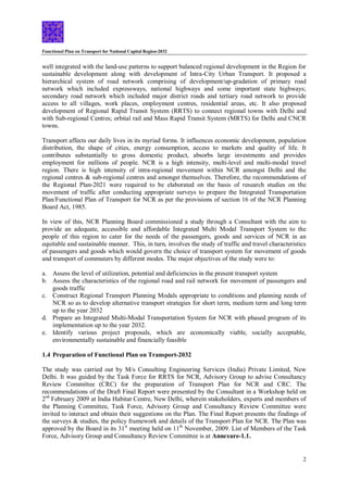 Functional Plan on Transport for National Capital Region-2032
2
well integrated with the land-use patterns to support balanced regional development in the Region for
sustainable development along with development of Intra-City Urban Transport. It proposed a
hierarchical system of road network comprising of development/up-gradation of primary road
network which included expressways, national highways and some important state highways;
secondary road network which included major district roads and tertiary road network to provide
access to all villages, work places, employment centres, residential areas, etc. It also proposed
development of Regional Rapid Transit System (RRTS) to connect regional towns with Delhi and
with Sub-regional Centres; orbital rail and Mass Rapid Transit System (MRTS) for Delhi and CNCR
towns.
Transport affects our daily lives in its myriad forms. It influences economic development, population
distribution, the shape of cities, energy consumption, access to markets and quality of life. It
contributes substantially to gross domestic product, absorbs large investments and provides
employment for millions of people. NCR is a high intensity, multi-level and multi-modal travel
region. There is high intensity of intra-regional movement within NCR amongst Delhi and the
regional centres & sub-regional centres and amongst themselves. Therefore, the recommendations of
the Regional Plan-2021 were required to be elaborated on the basis of research studies on the
movement of traffic after conducting appropriate surveys to prepare the Integrated Transportation
Plan/Functional Plan of Transport for NCR as per the provisions of section 16 of the NCR Planning
Board Act, 1985.
In view of this, NCR Planning Board commissioned a study through a Consultant with the aim to
provide an adequate, accessible and affordable Integrated Multi Modal Transport System to the
people of this region to cater for the needs of the passengers, goods and services of NCR in an
equitable and sustainable manner. This, in turn, involves the study of traffic and travel characteristics
of passengers and goods which would govern the choice of transport system for movement of goods
and transport of commuters by different modes. The major objectives of the study were to:
a. Assess the level of utilization, potential and deficiencies in the present transport system
b. Assess the characteristics of the regional road and rail network for movement of passengers and
goods traffic
c. Construct Regional Transport Planning Modals appropriate to conditions and planning needs of
NCR so as to develop alternative transport strategies for short term, medium term and long term
up to the year 2032
d. Prepare an Integrated Multi-Modal Transportation System for NCR with phased program of its
implementation up to the year 2032.
e. Identify various project proposals, which are economically viable, socially acceptable,
environmentally sustainable and financially feasible
1.4 Preparation of Functional Plan on Transport-2032
The study was carried out by M/s Consulting Engineering Services (India) Private Limited, New
Delhi. It was guided by the Task Force for RRTS for NCR, Advisory Group to advise Consultancy
Review Committee (CRC) for the preparation of Transport Plan for NCR and CRC. The
recommendations of the Draft Final Report were presented by the Consultant in a Workshop held on
2nd
February 2009 at India Habitat Centre, New Delhi, wherein stakeholders, experts and members of
the Planning Committee, Task Force, Advisory Group and Consultancy Review Committee were
invited to interact and obtain their suggestions on the Plan. The Final Report presents the findings of
the surveys & studies, the policy framework and details of the Transport Plan for NCR. The Plan was
approved by the Board in its 31st
meeting held on 11th
November, 2009. List of Members of the Task
Force, Advisory Group and Consultancy Review Committee is at Annexure-1.1.
 
