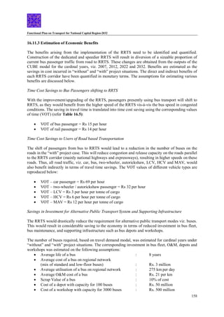 Functional Plan on Transport for National Capital Region-2032
158
16.11.3 Estimation of Economic Benefits
The benefits arising from the implementation of the RRTS need to be identified and quantified.
Construction of the dedicated and speedier RRTS will result in diversion of a sizeable proportion of
current bus passenger traffic from road to RRTS. These changes are obtained from the outputs of the
CUBE modal for the cardinal years, viz. 2007, 2012, 2022 and 2032. Benefits are estimated as the
savings in cost incurred in “without” and “with” project situations. The direct and indirect benefits of
each RRTS corridor have been quantified in monetary terms. The assumptions for estimating various
benefits are discussed below.
Time Cost Savings to Bus Passengers shifting to RRTS
With the improvement/upgrading of the RRTS, passengers presently using bus transport will shift to
RRTS, as they would benefit from the higher speed of the RRTS vis-à-vis the bus speed in congested
conditions. The saving in travel time is translated into time cost saving using the corresponding values
of time (VOT) (refer Table 16.5):
 VOT of bus passenger = Rs 15 per hour
 VOT of rail passenger = Rs 14 per hour
Time Cost Savings to Users of Road based Transportation
The shift of passengers from bus to RRTS would lead to a reduction in the number of buses on the
roads in the “with” project case. This will reduce congestion and release capacity on the roads parallel
to the RRTS corridor (mainly national highways and expressways), resulting in higher speeds on these
roads. Thus, all road traffic, viz. car, bus, two-wheeler, autorickshaw, LCV, HCV and MAV, would
also benefit indirectly in terms of travel time savings. The VOT values of different vehicle types are
reproduced below:
 VOT – car passenger = Rs 69 per hour
 VOT – two-wheeler / autorickshaw passenger = Rs 32 per hour
 VOT – LCV = Rs 3 per hour per tonne of cargo
 VOT – HCV = Rs 6 per hour per tonne of cargo
 VOT – MAV = Rs 12 per hour per tonne of cargo
Savings in Investment for Alternative Public Transport System and Supporting Infrastructure
The RRTS would drastically reduce the requirement for alternative public transport modes viz. buses.
This would result in considerable saving to the economy in terms of reduced investment in bus fleet,
bus maintenance, and supporting infrastructure such as bus depots and workshops.
The number of buses required, based on travel demand modal, was estimated for cardinal years under
“without” and “with” project situations. The corresponding investment in bus fleet, O&M, depots and
workshops was estimated on the following assumptions:
 Average life of a bus : 8 years
 Average cost of a bus on regional network
(mix of standard and low-floor buses) : Rs. 3 million
 Average utilisation of a bus on regional network : 275 km per day
 Average O&M cost of a bus : Rs. 21 per km
 Scrap Value of a bus : 10% of cost
 Cost of a depot with capacity for 100 buses : Rs. 50 million
 Cost of a workshop with capacity for 3000 buses : Rs. 500 million
 