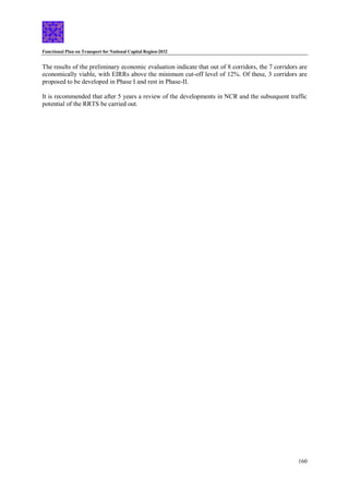 Functional Plan on Transport for National Capital Region-2032
160
The results of the preliminary economic evaluation indicate that out of 8 corridors, the 7 corridors are
economically viable, with EIRRs above the minimum cut-off level of 12%. Of these, 3 corridors are
proposed to be developed in Phase I and rest in Phase-II.
It is recommended that after 5 years a review of the developments in NCR and the subsequent traffic
potential of the RRTS be carried out.
 