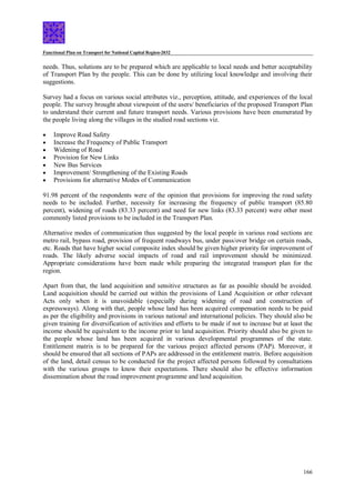 Functional Plan on Transport for National Capital Region-2032
166
needs. Thus, solutions are to be prepared which are applicable to local needs and better acceptability
of Transport Plan by the people. This can be done by utilizing local knowledge and involving their
suggestions.
Survey had a focus on various social attributes viz., perception, attitude, and experiences of the local
people. The survey brought about viewpoint of the users/ beneficiaries of the proposed Transport Plan
to understand their current and future transport needs. Various provisions have been enumerated by
the people living along the villages in the studied road sections viz.
 Improve Road Safety
 Increase the Frequency of Public Transport
 Widening of Road
 Provision for New Links
 New Bus Services
 Improvement/ Strengthening of the Existing Roads
 Provisions for alternative Modes of Communication
91.98 percent of the respondents were of the opinion that provisions for improving the road safety
needs to be included. Further, necessity for increasing the frequency of public transport (85.80
percent), widening of roads (83.33 percent) and need for new links (83.33 percent) were other most
commonly listed provisions to be included in the Transport Plan.
Alternative modes of communication thus suggested by the local people in various road sections are
metro rail, bypass road, provision of frequent roadways bus, under pass/over bridge on certain roads,
etc. Roads that have higher social composite index should be given higher priority for improvement of
roads. The likely adverse social impacts of road and rail improvement should be minimized.
Appropriate considerations have been made while preparing the integrated transport plan for the
region.
Apart from that, the land acquisition and sensitive structures as far as possible should be avoided.
Land acquisition should be carried out within the provisions of Land Acquisition or other relevant
Acts only when it is unavoidable (especially during widening of road and construction of
expressways). Along with that, people whose land has been acquired compensation needs to be paid
as per the eligibility and provisions in various national and international policies. They should also be
given training for diversification of activities and efforts to be made if not to increase but at least the
income should be equivalent to the income prior to land acquisition. Priority should also be given to
the people whose land has been acquired in various developmental programmes of the state.
Entitlement matrix is to be prepared for the various project affected persons (PAP). Moreover, it
should be ensured that all sections of PAPs are addressed in the entitlement matrix. Before acquisition
of the land, detail census to be conducted for the project affected persons followed by consultations
with the various groups to know their expectations. There should also be effective information
dissemination about the road improvement programme and land acquisition.
 