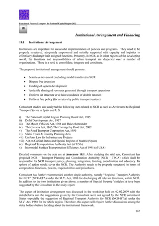 Functional Plan on Transport for National Capital Region-2032
167
18
Institutional Arrangement and Financing
18.1 Institutional Arrangement
Institutions are important for successful implementation of policies and programs. They need to be
properly structured, adequately empowered and suitably supported with capacity and logistics to
effectively discharge their assigned functions. Presently, in NCR, as in other regions of the developing
world, the functions and responsibilities of urban transport are dispersed over a number of
organizations. There is a need to consolidate, integrate and coordinate.
The proposed institutional arrangement should promote:
• Seamless movement (including modal transfers) in NCR
• Dispute free operation
• Funding of system development
• Amicable sharing of revenues generated through transport operations
• Uniform tax structure or at least avoidance of double taxation
• Uniform fare policy (for services by public transport system)
Consultant studied and analyzed the following Acts related to NCR as well as Act related to Regional
Transport Sector in Spain and U.S:
i) The National Capital Region Planning Board Act, 1985
ii) Delhi Development Act, 1957
iii) The Motor Vehicles Act, 1988 and Rules thereunder
iv) The Carriers Act, 1865/The Carriage by Road Act, 2007
v) The Road Transport Corporation Act, 1950
vi) States Town & Country Planning Acts
vii) Uniform Law for Infrastructure Projects
viii) Act on Capital Status and Special Regime of Madrid (Spain)
ix) Regional Transportation Authority Act (of USA)
x) Intermodal Surface Transportation Efficiency Act of 1991 (of USA)
Detailed comments on the acts are at Annexure 18.1. After studying the said acts, Consultant has
proposed NCR – Transport Planning and Coordination Authority (NCR – TPCA) which shall be
responsible for NCR transport policy, planning, integration, funding, coordination and advocacy. Its
sphere of action would cover the NCR. The Authority needs to be properly structured in terms of
composition, functions, powers, responsibilities and procedures.
Consultant has further recommended another single authority, namely “Regional Transport Authority
for NCR” (NCR-RTA) under the M.V. Act, 1988 for discharging all relevant functions, within NCR.
In addition to the two institutions given above, a number of Special Purpose Vehicles(s) have been
suggested by the Consultant in the study report.
The aspect of institution arrangement was discussed in the workshop held on 02.02.2009 with the
stakeholders and the suggestions given by the Consultant were not agreed by the NCR constituent
States especially the suggestion of Regional Transport Authority for NCR (NCR-RTA) under the
M.V. Act, 1988 for the whole region. Therefore, this aspect will require further discussions among the
stake holders before deciding about the institutional framework.
 