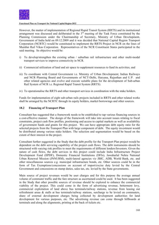 Functional Plan on Transport for National Capital Region-2032
168
However, the matter of implementation of Regional Rapid Transit System (RRTS) and its institutional
arrangement was discussed and deliberated in the 3rd
meeting of the Task Force constituted by the
Planning Commission under the Chairmanship of Secretary, Ministry of Urban Development,
Government of India held on 09.12.2009 and it was decided that National Capital Region Transport
Corporation (NCRTC) would be constituted to implement the RRTS Project in NCR on the lines of
Mumbai Rail Vikas Corporation. Representatives of the NCR Constituent States participated in the
said meeting. Its objective would be:
i) To develop/strengthen the existing urban / suburban rail infrastructure and other multi-modal
transport services to improve connectivity in NCR.
ii) Commercial utilization of land and air space to supplement resources to fund its activities; and
iii) To coordinate with Central Government i.e. Ministry of Urban Development; Indian Railways
and NCR Planning Board and Governments of NCT-Delhi, Haryana, Rajasthan and U.P. and
other related agencies and evolve and execute suitable plans for the development of Sub-urban
Rail System of NCR i.e. Regional Rapid Transit System (RRTS).
iv) To operationalise the RRTS and other transport services in coordination with the stake holders.
Funds for implementation of eight sub-urban rails projects included in RRTS and other related works
shall be arranged by the NCRTC through its equity holders, market borrowings and other sources.
18.2 Financing of Transport Plan
Consultant has suggested that a framework needs to be established to tap various financing sources in
a cost-effective manner. The design of the framework will take into account issues relating to fiscal
constraints, project cash flow profiles, positioning and access to capital markets as well as availability
of government funds and grants for this project. We can have appropriate debt equity ratio for the
selected projects from the Transport Plan with large component of debt. The equity investment would
be distributed among various stake holders. The selection and segmentation would be based on the
extent of their interest in the project.
Consultant further suggested in the Study that the debt profile for the Transport Plan project would be
dependent on the debt servicing capability of the project cash flows. The debt instruments should be
structured with varying risk profiles to meet the requirements of different lenders/Investors. Given the
nature of cash flows, the debt services in this project could include India Infrastructure Project
Development Fund (IIPDF), Domestic Financial Institutions (DFIs), Jawaharlal Nehru National
Urban Renewal Mission (JNNURM), multi-lateral agencies viz JBIC, ADB, World Bank, etc. and
other miscellaneous sources e.g. municipal infrastructure bonds, etc. Other sources could be in the
form of Tax Exemptions/concessions on account of import/excise duty levied by the Central
Government and concessions on stamp duties, sales tax, etc. levied by the State governments.
Main source of project revenues would be user charges and for this purpose the average annual
volume of commuter traffic and the fare structure as ascertained could be used. It has been suggested
in the Study that other possible sources of revenue should be explored to enhance the commercial
viability of the project. This could come in the form of advertising revenue, betterment levy,
commercial exploitation of land above bus terminals/railway stations, revenue from leasing out
refreshment areas & stalls at bus terminals/railway stations, surcharge to be levied on commuters,
share of external development charges being collected by development authorities for land
development for various purposes, etc. The advertising revenue can come through billboards at
terminals and along the alignments, printing at the back of tickets etc.
 