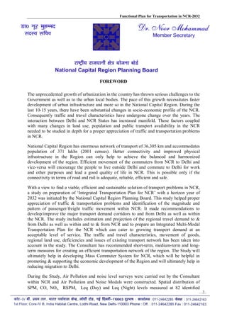 Functional Plan for Transportation in NCR-2032
FOREWORD
The unprecedented growth of urbanization in the country has thrown serious challenges to the
Government as well as to the urban local bodies. The pace of this growth necessitates faster
development of urban infrastructure and more so in the National Capital Region. During the
last 10-15 years, there have been substantial changes in socio-economic profile of the NCR.
Consequently traffic and travel characteristics have undergone change over the years. The
interaction between Delhi and NCR States has increased manifold. These factors coupled
with many changes in land use, population and public transport availability in the NCR
needed to be studied in depth for a proper appreciation of traffic and transportation problems
in NCR.
National Capital Region has enormous network of transport of 36,305 km and accommodates
population of 371 lakhs (2001 census). Better connectivity and improved physical
infrastructure in the Region can only help to achieve the balanced and harmonized
development of the region. Efficient movement of the commuters from NCR to Delhi and
vice-versa will encourage the people to live outside Delhi and commute to Delhi for work
and other purposes and lead a good quality of life in NCR. This is possible only if the
connectivity in terms of road and rail is adequate, reliable, efficient and safe.
With a view to find a viable, efficient and sustainable solution of transport problems in NCR,
a study on preparation of ‘Integrated Transportation Plan for NCR’ with a horizon year of
2032 was initiated by the National Capital Region Planning Board. This study helped proper
appreciation of traffic & transportation problems and identification of the magnitude and
pattern of passenger/freight traffic movement within NCR. It made recommendations to
develop/improve the major transport demand corridors to and from Delhi as well as within
the NCR. The study includes estimation and projection of the regional travel demand to &
from Delhi as well as within and to & from NCR and to prepare an Integrated Multi-Modal
Transportation Plan for the NCR which can cater to growing transport demand at an
acceptable level of service. The traffic and travel characteristics, movement of goods,
regional land use, deficiencies and issues of existing transport network has been taken into
account in the study. The Consultant has recommended short-term, medium-term and long-
term measures for creating an efficient transportation network of the region. The Study will
ultimately help in developing Mass Commuter System for NCR, which will be helpful in
promoting & supporting the economic development of the Region and will ultimately help in
reducing migration to Delhi.
During the Study, Air Pollution and noise level surveys were carried out by the Consultant
within NCR and Air Pollution and Noise Modals were constructed. Spatial distribution of
SPM, CO, NOx, RSPM, Leq (Day) and Leq (Night) levels measured at 82 identified
…2..
 