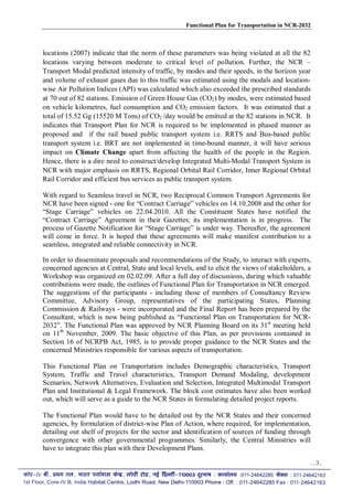 Functional Plan for Transportation in NCR-2032
locations (2007) indicate that the norm of these parameters was being violated at all the 82
locations varying between moderate to critical level of pollution. Further, the NCR –
Transport Modal predicted intensity of traffic, by modes and their speeds, in the horizon year
and volume of exhaust gases due to this traffic was estimated using the modals and location-
wise Air Pollution Indices (API) was calculated which also exceeded the prescribed standards
at 70 out of 82 stations. Emission of Green House Gas (CO2) by modes, were estimated based
on vehicle kilometres, fuel consumption and CO2 emission factors. It was estimated that a
total of 15.52 Gg (15520 M Tons) of CO2 /day would be emitted at the 82 stations in NCR. It
indicates that Transport Plan for NCR is required to be implemented in phased manner as
proposed and if the rail based public transport system i.e. RRTS and Bus-based public
transport system i.e. BRT are not implemented in time-bound manner, it will have serious
impact on Climate Change apart from affecting the health of the people in the Region.
Hence, there is a dire need to construct/develop Integrated Multi-Modal Transport System in
NCR with major emphasis on RRTS, Regional Orbital Rail Corridor, Inner Regional Orbital
Rail Corridor and efficient bus services as public transport system.
With regard to Seamless travel in NCR, two Reciprocal Common Transport Agreements for
NCR have been signed - one for “Contract Carriage” vehicles on 14.10.2008 and the other for
“Stage Carriage” vehicles on 22.04.2010. All the Constituent States have notified the
“Contract Carriage” Agreement in their Gazettes; its implementation is in progress. The
process of Gazette Notification for “Stage Carriage” is under way. Thereafter, the agreement
will come in force. It is hoped that these agreements will make manifest contribution to a
seamless, integrated and reliable connectivity in NCR.
In order to disseminate proposals and recommendations of the Study, to interact with experts,
concerned agencies at Central, State and local levels, and to elicit the views of stakeholders, a
Workshop was organized on 02.02.09. After a full day of discussions, during which valuable
contributions were made, the outlines of Functional Plan for Transportation in NCR emerged.
The suggestions of the participants - including those of members of Consultancy Review
Committee, Advisory Group, representatives of the participating States, Planning
Commission & Railways - were incorporated and the Final Report has been prepared by the
Consultant, which is now being published as “Functional Plan on Transportation for NCR-
2032”. The Functional Plan was approved by NCR Planning Board on its 31st
meeting held
on 11th
November, 2009. The basic objective of this Plan, as per provisions contained in
Section 16 of NCRPB Act, 1985, is to provide proper guidance to the NCR States and the
concerned Ministries responsible for various aspects of transportation.
This Functional Plan on Transportation includes Demographic characteristics, Transport
System, Traffic and Travel characteristics, Transport Demand Modaling, development
Scenarios, Network Alternatives, Evaluation and Selection, Integrated Multimodal Transport
Plan and Institutional & Legal Framework. The block cost estimates have also been worked
out, which will serve as a guide to the NCR States in formulating detailed project reports.
The Functional Plan would have to be detailed out by the NCR States and their concerned
agencies, by formulation of district-wise Plan of Action, where required, for implementation,
detailing out shelf of projects for the sector and identification of sources of funding through
convergence with other governmental programmes. Similarly, the Central Ministries will
have to integrate this plan with their Development Plans.
…3..
 